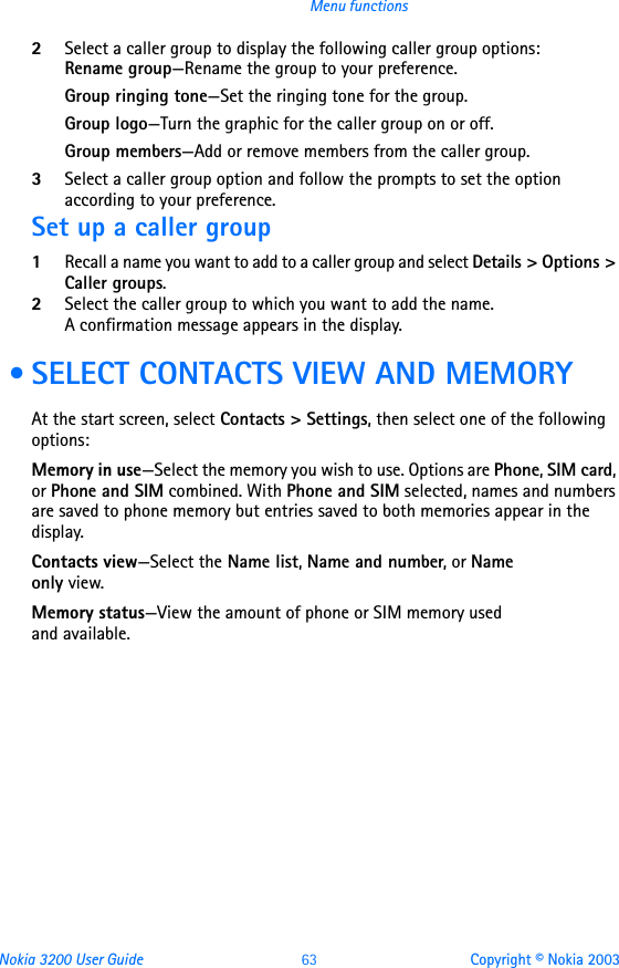 Nokia 3200 User Guide 63 Copyright © Nokia 2003Menu functions2Select a caller group to display the following caller group options:Rename group—Rename the group to your preference.Group ringing tone—Set the ringing tone for the group.Group logo—Turn the graphic for the caller group on or off.Group members—Add or remove members from the caller group.3Select a caller group option and follow the prompts to set the option according to your preference.Set up a caller group1Recall a name you want to add to a caller group and select Details &gt; Options &gt; Caller groups.2Select the caller group to which you want to add the name.A confirmation message appears in the display. • SELECT CONTACTS VIEW AND MEMORYAt the start screen, select Contacts &gt; Settings, then select one of the following options:Memory in use—Select the memory you wish to use. Options are Phone, SIM card, or Phone and SIM combined. With Phone and SIM selected, names and numbers are saved to phone memory but entries saved to both memories appear in the display.Contacts view—Select the Name list, Name and number, or Name  only view.Memory status—View the amount of phone or SIM memory used  and available.