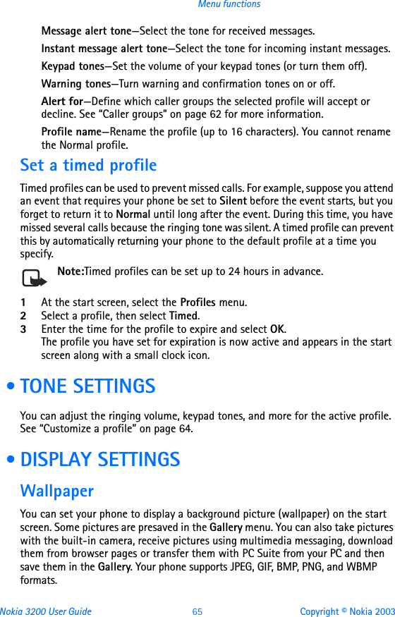 Nokia 3200 User Guide 65 Copyright © Nokia 2003Menu functionsMessage alert tone—Select the tone for received messages.Instant message alert tone—Select the tone for incoming instant messages.Keypad tones—Set the volume of your keypad tones (or turn them off).Warning tones—Turn warning and confirmation tones on or off.Alert for—Define which caller groups the selected profile will accept or decline. See “Caller groups” on page 62 for more information.Profile name—Rename the profile (up to 16 characters). You cannot rename the Normal profile.Set a timed profileTimed profiles can be used to prevent missed calls. For example, suppose you attend an event that requires your phone be set to Silent before the event starts, but you forget to return it to Normal until long after the event. During this time, you have missed several calls because the ringing tone was silent. A timed profile can prevent this by automatically returning your phone to the default profile at a time you specify.Note:Timed profiles can be set up to 24 hours in advance. 1At the start screen, select the Profiles menu.2Select a profile, then select Timed.3Enter the time for the profile to expire and select OK. The profile you have set for expiration is now active and appears in the start screen along with a small clock icon. • TONE SETTINGSYou can adjust the ringing volume, keypad tones, and more for the active profile. See “Customize a profile” on page 64. • DISPLAY SETTINGSWallpaperYou can set your phone to display a background picture (wallpaper) on the start screen. Some pictures are presaved in the Gallery menu. You can also take pictures with the built-in camera, receive pictures using multimedia messaging, download them from browser pages or transfer them with PC Suite from your PC and then save them in the Gallery. Your phone supports JPEG, GIF, BMP, PNG, and WBMP formats.