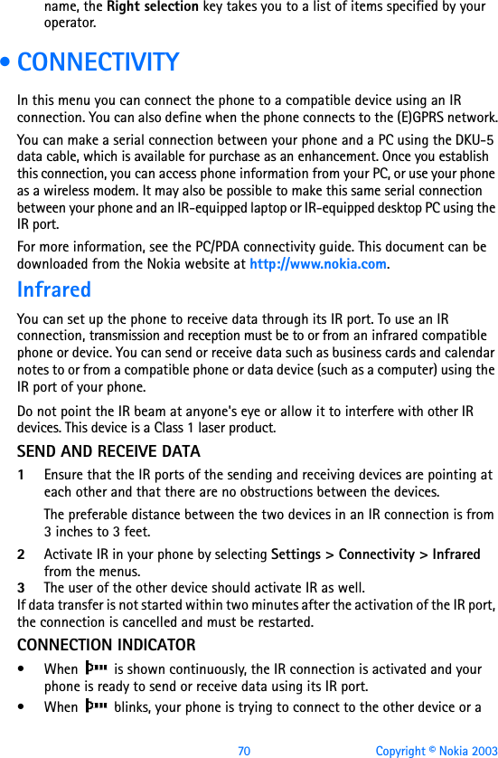 70 Copyright © Nokia 2003name, the Right selection key takes you to a list of items specified by your operator. •CONNECTIVITYIn this menu you can connect the phone to a compatible device using an IR connection. You can also define when the phone connects to the (E)GPRS network.You can make a serial connection between your phone and a PC using the DKU-5 data cable, which is available for purchase as an enhancement. Once you establish this connection, you can access phone information from your PC, or use your phone as a wireless modem. It may also be possible to make this same serial connection between your phone and an IR-equipped laptop or IR-equipped desktop PC using the IR port.For more information, see the PC/PDA connectivity guide. This document can be downloaded from the Nokia website at http://www.nokia.com.InfraredYou can set up the phone to receive data through its IR port. To use an IR connection, transmission and reception must be to or from an infrared compatible phone or device. You can send or receive data such as business cards and calendar notes to or from a compatible phone or data device (such as a computer) using the IR port of your phone.Do not point the IR beam at anyone&apos;s eye or allow it to interfere with other IR devices. This device is a Class 1 laser product.SEND AND RECEIVE DATA 1Ensure that the IR ports of the sending and receiving devices are pointing at each other and that there are no obstructions between the devices.The preferable distance between the two devices in an IR connection is from 3 inches to 3 feet.2Activate IR in your phone by selecting Settings &gt; Connectivity &gt; Infrared from the menus. 3The user of the other device should activate IR as well.If data transfer is not started within two minutes after the activation of the IR port, the connection is cancelled and must be restarted.CONNECTION INDICATOR• When   is shown continuously, the IR connection is activated and your phone is ready to send or receive data using its IR port.• When   blinks, your phone is trying to connect to the other device or a 