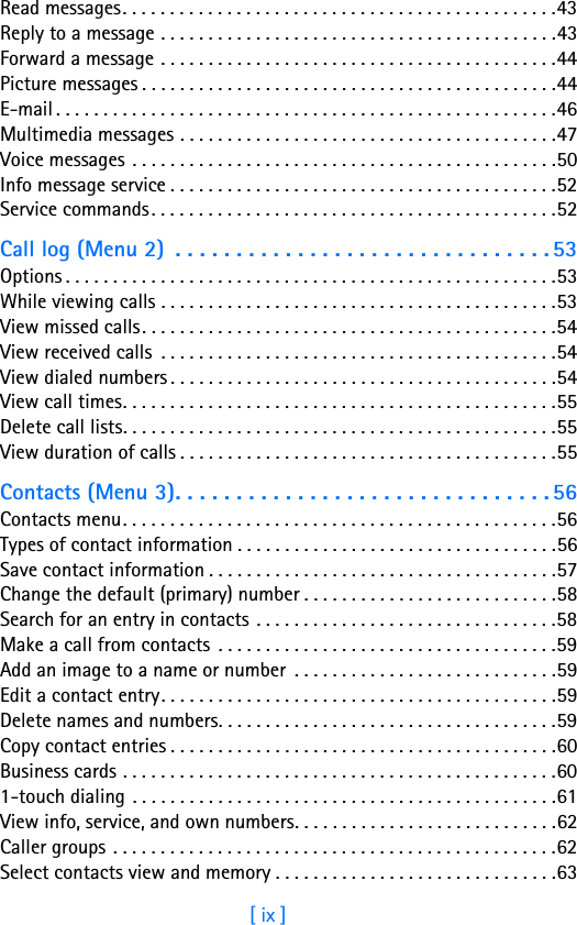 [ ix ]Read messages. . . . . . . . . . . . . . . . . . . . . . . . . . . . . . . . . . . . . . . . . . . . . .43Reply to a message . . . . . . . . . . . . . . . . . . . . . . . . . . . . . . . . . . . . . . . . . .43Forward a message . . . . . . . . . . . . . . . . . . . . . . . . . . . . . . . . . . . . . . . . . .44Picture messages . . . . . . . . . . . . . . . . . . . . . . . . . . . . . . . . . . . . . . . . . . . .44E-mail . . . . . . . . . . . . . . . . . . . . . . . . . . . . . . . . . . . . . . . . . . . . . . . . . . . . .46Multimedia messages . . . . . . . . . . . . . . . . . . . . . . . . . . . . . . . . . . . . . . . .47Voice messages . . . . . . . . . . . . . . . . . . . . . . . . . . . . . . . . . . . . . . . . . . . . .50Info message service . . . . . . . . . . . . . . . . . . . . . . . . . . . . . . . . . . . . . . . . .52Service commands. . . . . . . . . . . . . . . . . . . . . . . . . . . . . . . . . . . . . . . . . . .52Call log (Menu 2)  . . . . . . . . . . . . . . . . . . . . . . . . . . . . . . . 53Options . . . . . . . . . . . . . . . . . . . . . . . . . . . . . . . . . . . . . . . . . . . . . . . . . . . .53While viewing calls . . . . . . . . . . . . . . . . . . . . . . . . . . . . . . . . . . . . . . . . . .53View missed calls. . . . . . . . . . . . . . . . . . . . . . . . . . . . . . . . . . . . . . . . . . . .54View received calls  . . . . . . . . . . . . . . . . . . . . . . . . . . . . . . . . . . . . . . . . . .54View dialed numbers . . . . . . . . . . . . . . . . . . . . . . . . . . . . . . . . . . . . . . . . .54View call times. . . . . . . . . . . . . . . . . . . . . . . . . . . . . . . . . . . . . . . . . . . . . .55Delete call lists. . . . . . . . . . . . . . . . . . . . . . . . . . . . . . . . . . . . . . . . . . . . . .55View duration of calls . . . . . . . . . . . . . . . . . . . . . . . . . . . . . . . . . . . . . . . .55Contacts (Menu 3). . . . . . . . . . . . . . . . . . . . . . . . . . . . . . . 56Contacts menu. . . . . . . . . . . . . . . . . . . . . . . . . . . . . . . . . . . . . . . . . . . . . .56Types of contact information . . . . . . . . . . . . . . . . . . . . . . . . . . . . . . . . . .56Save contact information . . . . . . . . . . . . . . . . . . . . . . . . . . . . . . . . . . . . .57Change the default (primary) number . . . . . . . . . . . . . . . . . . . . . . . . . . .58Search for an entry in contacts . . . . . . . . . . . . . . . . . . . . . . . . . . . . . . . .58Make a call from contacts . . . . . . . . . . . . . . . . . . . . . . . . . . . . . . . . . . . .59Add an image to a name or number  . . . . . . . . . . . . . . . . . . . . . . . . . . . .59Edit a contact entry. . . . . . . . . . . . . . . . . . . . . . . . . . . . . . . . . . . . . . . . . .59Delete names and numbers. . . . . . . . . . . . . . . . . . . . . . . . . . . . . . . . . . . .59Copy contact entries . . . . . . . . . . . . . . . . . . . . . . . . . . . . . . . . . . . . . . . . .60Business cards . . . . . . . . . . . . . . . . . . . . . . . . . . . . . . . . . . . . . . . . . . . . . .601-touch dialing . . . . . . . . . . . . . . . . . . . . . . . . . . . . . . . . . . . . . . . . . . . . .61View info, service, and own numbers. . . . . . . . . . . . . . . . . . . . . . . . . . . .62Caller groups . . . . . . . . . . . . . . . . . . . . . . . . . . . . . . . . . . . . . . . . . . . . . . .62Select contacts view and memory . . . . . . . . . . . . . . . . . . . . . . . . . . . . . .63