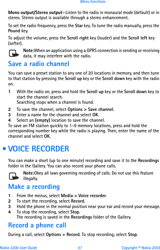 Nokia 3200 User Guide 87 Copyright © Nokia 2003Menu functionsMono output/Stereo output—Listen to the radio in monaural mode (default) or in stereo. Stereo output is available through a stereo enhancement.To set the radio frequency, press the Star key. To tune the radio manually, press the Pound key.To adjust the volume, press the Scroll right key (louder) and the Scroll left key (softer).Note:When an application using a GPRS connection is sending or receiving data, it may interfere with the radio.Save a radio channelYou can save a preset station to any one of 20 locations in memory, and then tune to that station by pressing the Scroll up key or the Scroll down key with the radio on.1With the radio on, press and hold the Scroll up key or the Scroll down key to start the channel search. Searching stops when a channel is found. 2To save the channel, select Options &gt; Save channel.3Enter a name for the channel and select OK. 4Select an (empty) location to save the channel.To save an FM station quickly to 1–9 memory locations, press and hold the corresponding number key while the radio is playing. Then, enter the name of the channel and select OK. • VOICE RECORDERYou can make a short (up to one minute) recording and save it to the Recordings folder in the Gallery. You can also record your phone calls.Note:Obey all laws governing recording of calls. Do not use this feature illegally.Make a recording1From the menus, select Media &gt; Voice recorder.2To start the recording, select Record.3Hold the phone in the normal position near your ear and record your message.4To stop the recording, select Stop.The recording is saved in the Recordings folder of the Gallery.Record a phone callDuring a call, select Options &gt; Record. To stop recording, select Stop.