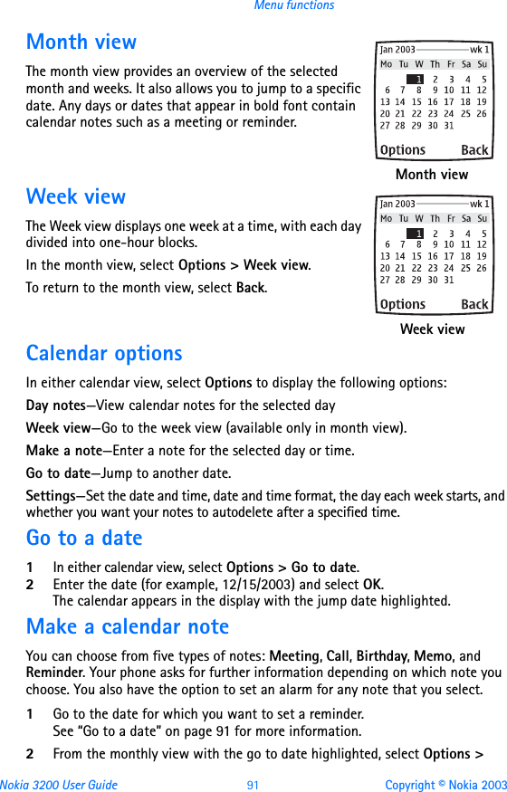 Nokia 3200 User Guide 91 Copyright © Nokia 2003Menu functionsMonth viewThe month view provides an overview of the selected month and weeks. It also allows you to jump to a specific date. Any days or dates that appear in bold font contain calendar notes such as a meeting or reminder.Week viewThe Week view displays one week at a time, with each day divided into one-hour blocks.In the month view, select Options &gt; Week view.To return to the month view, select Back. Calendar optionsIn either calendar view, select Options to display the following options:Day notes—View calendar notes for the selected dayWeek view—Go to the week view (available only in month view).Make a note—Enter a note for the selected day or time.Go to date—Jump to another date.Settings—Set the date and time, date and time format, the day each week starts, and whether you want your notes to autodelete after a specified time.Go to a date1In either calendar view, select Options &gt; Go to date.2Enter the date (for example, 12/15/2003) and select OK. The calendar appears in the display with the jump date highlighted.Make a calendar noteYou can choose from five types of notes: Meeting, Call, Birthday, Memo, and Reminder. Your phone asks for further information depending on which note you choose. You also have the option to set an alarm for any note that you select.1Go to the date for which you want to set a reminder. See “Go to a date” on page 91 for more information. 2From the monthly view with the go to date highlighted, select Options &gt;  Month view  Week view