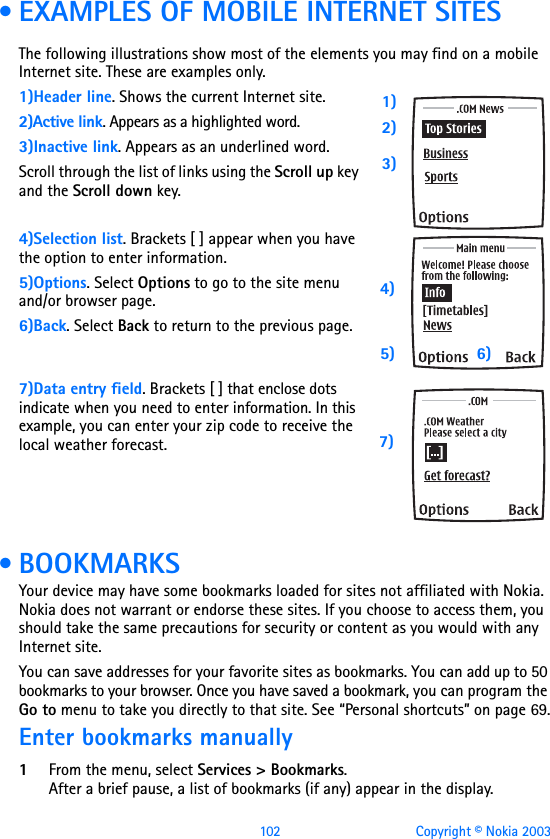 102 Copyright © Nokia 2003 • EXAMPLES OF MOBILE INTERNET SITESThe following illustrations show most of the elements you may find on a mobile Internet site. These are examples only.1)Header line. Shows the current Internet site.2)Active link. Appears as a highlighted word.3)Inactive link. Appears as an underlined word.Scroll through the list of links using the Scroll up key and the Scroll down key.4)Selection list. Brackets [ ] appear when you have the option to enter information.5)Options. Select Options to go to the site menu and/or browser page.6)Back. Select Back to return to the previous page.  7)Data entry field. Brackets [ ] that enclose dots indicate when you need to enter information. In this example, you can enter your zip code to receive the local weather forecast.  • BOOKMARKSYour device may have some bookmarks loaded for sites not affiliated with Nokia. Nokia does not warrant or endorse these sites. If you choose to access them, you should take the same precautions for security or content as you would with any Internet site.You can save addresses for your favorite sites as bookmarks. You can add up to 50 bookmarks to your browser. Once you have saved a bookmark, you can program the Go to menu to take you directly to that site. See “Personal shortcuts” on page 69.Enter bookmarks manually1From the menu, select Services &gt; Bookmarks. After a brief pause, a list of bookmarks (if any) appear in the display.1)2)3)4)5) 6)7)