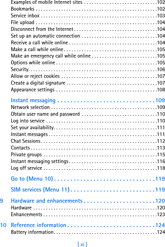 [ xi ]Examples of mobile Internet sites . . . . . . . . . . . . . . . . . . . . . . . . . . . . .102Bookmarks . . . . . . . . . . . . . . . . . . . . . . . . . . . . . . . . . . . . . . . . . . . . . . . .102Service inbox . . . . . . . . . . . . . . . . . . . . . . . . . . . . . . . . . . . . . . . . . . . . . .103File upload . . . . . . . . . . . . . . . . . . . . . . . . . . . . . . . . . . . . . . . . . . . . . . . .104Disconnect from the Internet . . . . . . . . . . . . . . . . . . . . . . . . . . . . . . . . .104Set up an automatic connection . . . . . . . . . . . . . . . . . . . . . . . . . . . . . .104Receive a call while online . . . . . . . . . . . . . . . . . . . . . . . . . . . . . . . . . . .104Make a call while online . . . . . . . . . . . . . . . . . . . . . . . . . . . . . . . . . . . . .105Make an emergency call while online . . . . . . . . . . . . . . . . . . . . . . . . . .105Options while online . . . . . . . . . . . . . . . . . . . . . . . . . . . . . . . . . . . . . . . .105Security. . . . . . . . . . . . . . . . . . . . . . . . . . . . . . . . . . . . . . . . . . . . . . . . . . .106Allow or reject cookies . . . . . . . . . . . . . . . . . . . . . . . . . . . . . . . . . . . . . .107Create a digital signature . . . . . . . . . . . . . . . . . . . . . . . . . . . . . . . . . . . .107Appearance settings . . . . . . . . . . . . . . . . . . . . . . . . . . . . . . . . . . . . . . . .108Instant messaging . . . . . . . . . . . . . . . . . . . . . . . . . . . . . . 109Network selection . . . . . . . . . . . . . . . . . . . . . . . . . . . . . . . . . . . . . . . . . .109Obtain user name and password  . . . . . . . . . . . . . . . . . . . . . . . . . . . . . .110Log into service . . . . . . . . . . . . . . . . . . . . . . . . . . . . . . . . . . . . . . . . . . . .110Set your availability. . . . . . . . . . . . . . . . . . . . . . . . . . . . . . . . . . . . . . . . .111Instant messages . . . . . . . . . . . . . . . . . . . . . . . . . . . . . . . . . . . . . . . . . . .111Chat Sessions. . . . . . . . . . . . . . . . . . . . . . . . . . . . . . . . . . . . . . . . . . . . . .112Contacts . . . . . . . . . . . . . . . . . . . . . . . . . . . . . . . . . . . . . . . . . . . . . . . . . .113Private groups . . . . . . . . . . . . . . . . . . . . . . . . . . . . . . . . . . . . . . . . . . . . .115Instant messaging settings . . . . . . . . . . . . . . . . . . . . . . . . . . . . . . . . . . .116Log off service . . . . . . . . . . . . . . . . . . . . . . . . . . . . . . . . . . . . . . . . . . . . .118Go to (Menu 10) . . . . . . . . . . . . . . . . . . . . . . . . . . . . . . .119SIM services (Menu 11) . . . . . . . . . . . . . . . . . . . . . . . . . . 1199 Hardware and enhancements . . . . . . . . . . . . . . . . . . . . . .120Hardware . . . . . . . . . . . . . . . . . . . . . . . . . . . . . . . . . . . . . . . . . . . . . . . . .120Enhancements . . . . . . . . . . . . . . . . . . . . . . . . . . . . . . . . . . . . . . . . . . . . .12310 Reference information . . . . . . . . . . . . . . . . . . . . . . . . . . . 124Battery information. . . . . . . . . . . . . . . . . . . . . . . . . . . . . . . . . . . . . . . . .124