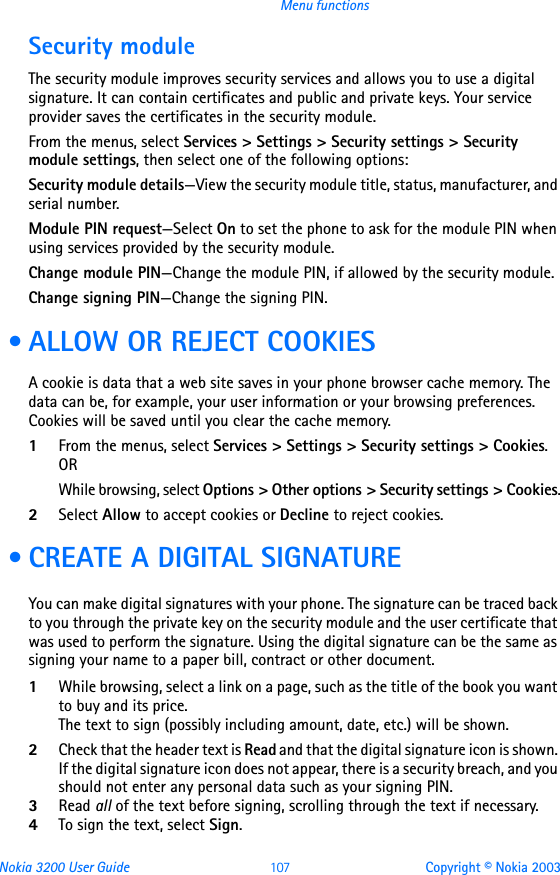 Nokia 3200 User Guide 107 Copyright © Nokia 2003Menu functionsSecurity moduleThe security module improves security services and allows you to use a digital signature. It can contain certificates and public and private keys. Your service provider saves the certificates in the security module.From the menus, select Services &gt; Settings &gt; Security settings &gt; Security module settings, then select one of the following options:Security module details—View the security module title, status, manufacturer, and serial number.Module PIN request—Select On to set the phone to ask for the module PIN when using services provided by the security module.Change module PIN—Change the module PIN, if allowed by the security module.Change signing PIN—Change the signing PIN. • ALLOW OR REJECT COOKIESA cookie is data that a web site saves in your phone browser cache memory. The data can be, for example, your user information or your browsing preferences. Cookies will be saved until you clear the cache memory. 1From the menus, select Services &gt; Settings &gt; Security settings &gt; Cookies.ORWhile browsing, select Options &gt; Other options &gt; Security settings &gt; Cookies.2Select Allow to accept cookies or Decline to reject cookies. • CREATE A DIGITAL SIGNATUREYou can make digital signatures with your phone. The signature can be traced back to you through the private key on the security module and the user certificate that was used to perform the signature. Using the digital signature can be the same as signing your name to a paper bill, contract or other document.1While browsing, select a link on a page, such as the title of the book you want to buy and its price. The text to sign (possibly including amount, date, etc.) will be shown. 2Check that the header text is Read and that the digital signature icon is shown. If the digital signature icon does not appear, there is a security breach, and you should not enter any personal data such as your signing PIN. 3Read all of the text before signing, scrolling through the text if necessary.4To sign the text, select Sign. 