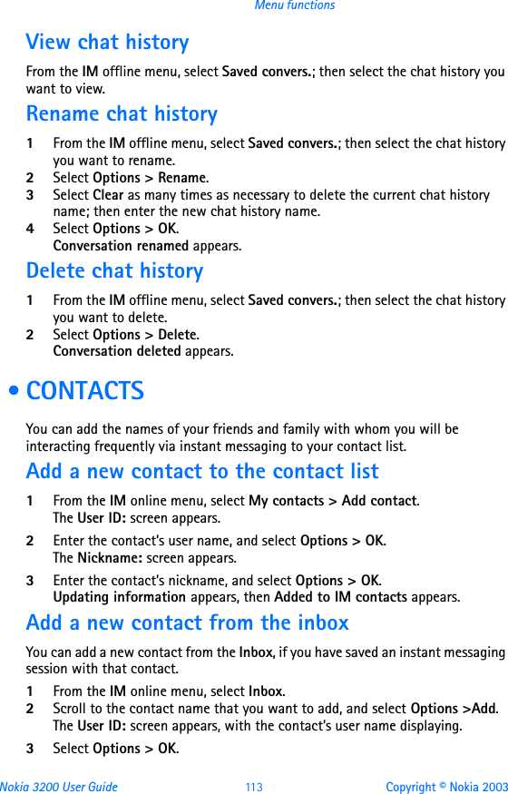 Nokia 3200 User Guide 11 3 Copyright © Nokia 2003Menu functionsView chat historyFrom the IM offline menu, select Saved convers.; then select the chat history you want to view.Rename chat history1From the IM offline menu, select Saved convers.; then select the chat history you want to rename.2Select Options &gt; Rename.3Select Clear as many times as necessary to delete the current chat history name; then enter the new chat history name.4Select Options &gt; OK.Conversation renamed appears.Delete chat history1From the IM offline menu, select Saved convers.; then select the chat history you want to delete.2Select Options &gt; Delete.Conversation deleted appears. •CONTACTSYou can add the names of your friends and family with whom you will be interacting frequently via instant messaging to your contact list.Add a new contact to the contact list1From the IM online menu, select My contacts &gt; Add contact.The User ID: screen appears.2Enter the contact’s user name, and select Options &gt; OK.The Nickname: screen appears.3Enter the contact’s nickname, and select Options &gt; OK.Updating information appears, then Added to IM contacts appears.Add a new contact from the inboxYou can add a new contact from the Inbox, if you have saved an instant messaging session with that contact.1From the IM online menu, select Inbox.2Scroll to the contact name that you want to add, and select Options &gt;Add.The User ID: screen appears, with the contact’s user name displaying.3Select Options &gt; OK.