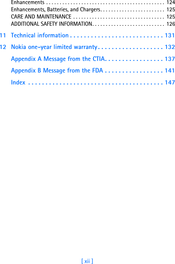 [ xii ]Enhancements . . . . . . . . . . . . . . . . . . . . . . . . . . . . . . . . . . . . . . . . . . . .  124Enhancements, Batteries, and Chargers. . . . . . . . . . . . . . . . . . . . . . . . 125CARE AND MAINTENANCE . . . . . . . . . . . . . . . . . . . . . . . . . . . . . . . . . . 125ADDITIONAL SAFETY INFORMATION. . . . . . . . . . . . . . . . . . . . . . . . . . .  12611 Technical information . . . . . . . . . . . . . . . . . . . . . . . . . . . 13112 Nokia one-year limited warranty . . . . . . . . . . . . . . . . . . . 132Appendix A Message from the CTIA. . . . . . . . . . . . . . . . . 137Appendix B Message from the FDA . . . . . . . . . . . . . . . . . 141Index  . . . . . . . . . . . . . . . . . . . . . . . . . . . . . . . . . . . . . . . 147