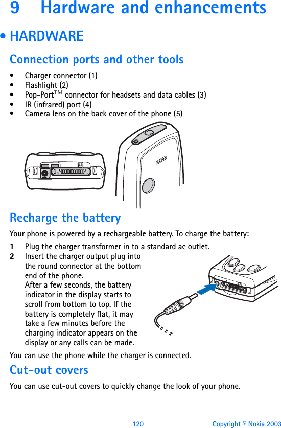 120 Copyright © Nokia 20039 Hardware and enhancements • HARDWAREConnection ports and other tools• Charger connector (1)• Flashlight (2)• Pop-PortTM connector for headsets and data cables (3)• IR (infrared) port (4)• Camera lens on the back cover of the phone (5)Recharge the batteryYour phone is powered by a rechargeable battery. To charge the battery:1Plug the charger transformer in to a standard ac outlet.2Insert the charger output plug into the round connector at the bottom end of the phone.After a few seconds, the battery indicator in the display starts to scroll from bottom to top. If the battery is completely flat, it may take a few minutes before the charging indicator appears on the display or any calls can be made.You can use the phone while the charger is connected.Cut-out coversYou can use cut-out covers to quickly change the look of your phone.