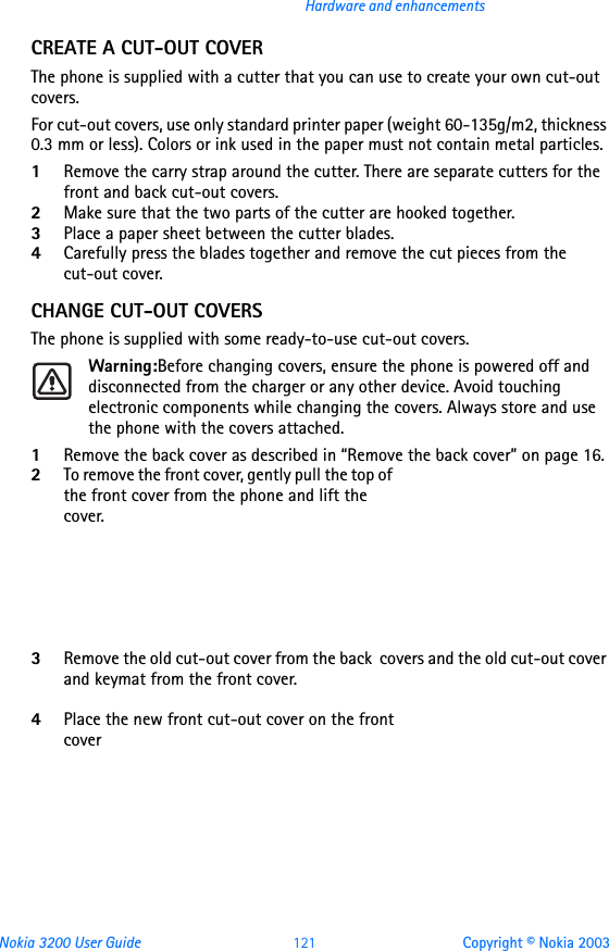 Nokia 3200 User Guide 121 Copyright © Nokia 2003Hardware and enhancementsCREATE A CUT-OUT COVERThe phone is supplied with a cutter that you can use to create your own cut-out covers. For cut-out covers, use only standard printer paper (weight 60-135g/m2, thickness 0.3 mm or less). Colors or ink used in the paper must not contain metal particles. 1Remove the carry strap around the cutter. There are separate cutters for the front and back cut-out covers.2Make sure that the two parts of the cutter are hooked together.3Place a paper sheet between the cutter blades.4Carefully press the blades together and remove the cut pieces from the cut-out cover.CHANGE CUT-OUT COVERSThe phone is supplied with some ready-to-use cut-out covers.Warning:Before changing covers, ensure the phone is powered off and disconnected from the charger or any other device. Avoid touching electronic components while changing the covers. Always store and use the phone with the covers attached.1Remove the back cover as described in “Remove the back cover” on page 16.2To remove the front cover, gently pull the top of the front cover from the phone and lift the cover.      3Remove the old cut-out cover from the back  covers and the old cut-out cover and keymat from the front cover. 4Place the new front cut-out cover on the front cover 