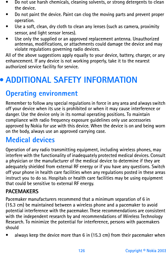 126 Copyright © Nokia 2003• Do not use harsh chemicals, cleaning solvents, or strong detergents to clean the device. • Do not paint the device. Paint can clog the moving parts and prevent proper operation.• Use a soft, clean, dry cloth to clean any lenses (such as camera, proximity sensor, and light sensor lenses).• Use only the supplied or an approved replacement antenna. Unauthorized antennas, modifications, or attachments could damage the device and may violate regulations governing radio devices.All of the above suggestions apply equally to your device, battery, charger, or any enhancement. If any device is not working properly, take it to the nearest authorized service facility for service. • ADDITIONAL SAFETY INFORMATIONOperating environmentRemember to follow any special regulations in force in any area and always switch off your device when its use is prohibited or when it may cause interference or danger. Use the device only in its normal operating positions. To maintain compliance with radio frequency exposure guidelines only use accessories approved by Nokia for use with this device. When the device is on and being worn on the body, always use an approved carrying case. Medical devicesOperation of any radio transmitting equipment, including wireless phones, may interfere with the functionality of inadequately protected medical devices. Consult a physician or the manufacturer of the medical device to determine if they are adequately shielded from external RF energy or if you have any questions. Switch off your phone in health care facilities when any regulations posted in these areas instruct you to do so. Hospitals or health care facilities may be using equipment that could be sensitive to external RF energy.PACEMAKERSPacemaker manufacturers recommend that a minimum separation of 6 in (15.3 cm) be maintained between a wireless phone and a pacemaker to avoid potential interference with the pacemaker. These recommendations are consistent with the independent research by and recommendations of Wireless Technology Research. To minimize the potential for interference, persons with pacemakers should• always keep the device more than 6 in (15.3 cm) from their pacemaker when 