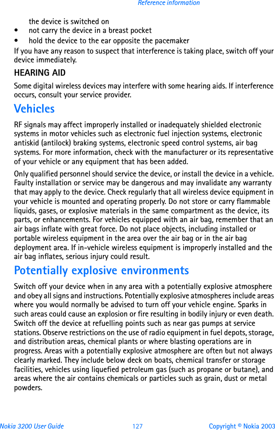 Nokia 3200 User Guide 127 Copyright © Nokia 2003Reference informationthe device is switched on• not carry the device in a breast pocket• hold the device to the ear opposite the pacemakerIf you have any reason to suspect that interference is taking place, switch off your device immediately.HEARING AIDSome digital wireless devices may interfere with some hearing aids. If interference occurs, consult your service provider.VehiclesRF signals may affect improperly installed or inadequately shielded electronic systems in motor vehicles such as electronic fuel injection systems, electronic antiskid (antilock) braking systems, electronic speed control systems, air bag systems. For more information, check with the manufacturer or its representative of your vehicle or any equipment that has been added.Only qualified personnel should service the device, or install the device in a vehicle. Faulty installation or service may be dangerous and may invalidate any warranty that may apply to the device. Check regularly that all wireless device equipment in your vehicle is mounted and operating properly. Do not store or carry flammable liquids, gases, or explosive materials in the same compartment as the device, its parts, or enhancements. For vehicles equipped with an air bag, remember that an air bags inflate with great force. Do not place objects, including installed or portable wireless equipment in the area over the air bag or in the air bag deployment area. If in-vehicle wireless equipment is improperly installed and the air bag inflates, serious injury could result.Potentially explosive environmentsSwitch off your device when in any area with a potentially explosive atmosphere and obey all signs and instructions. Potentially explosive atmospheres include areas where you would normally be advised to turn off your vehicle engine. Sparks in such areas could cause an explosion or fire resulting in bodily injury or even death. Switch off the device at refuelling points such as near gas pumps at service stations. Observe restrictions on the use of radio equipment in fuel depots, storage, and distribution areas, chemical plants or where blasting operations are in progress. Areas with a potentially explosive atmosphere are often but not always clearly marked. They include below deck on boats, chemical transfer or storage facilities, vehicles using liquefied petroleum gas (such as propane or butane), and areas where the air contains chemicals or particles such as grain, dust or metal powders.