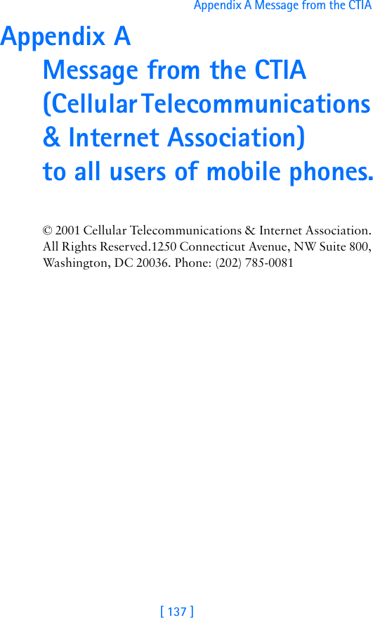 [ 137 ]Appendix A Message from the CTIA Appendix A  Message from the CTIA (Cellular Telecommunications &amp; Internet Association)  to all users of mobile phones.© 2001 Cellular Telecommunications &amp; Internet Association.  All Rights Reserved.1250 Connecticut Avenue, NW Suite 800, Washington, DC 20036. Phone: (202) 785-0081