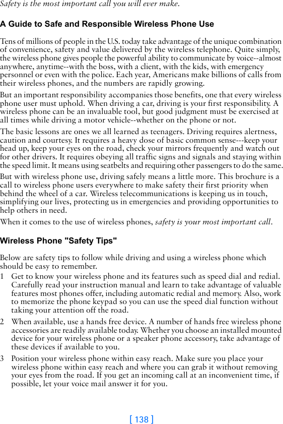 [ 138 ]Safety is the most important call you will ever make.A Guide to Safe and Responsible Wireless Phone Use Tens of millions of people in the U.S. today take advantage of the unique combination of convenience, safety and value delivered by the wireless telephone. Quite simply, the wireless phone gives people the powerful ability to communicate by voice--almost anywhere, anytime--with the boss, with a client, with the kids, with emergency personnel or even with the police. Each year, Americans make billions of calls from their wireless phones, and the numbers are rapidly growing.But an important responsibility accompanies those benefits, one that every wireless phone user must uphold. When driving a car, driving is your first responsibility. A wireless phone can be an invaluable tool, but good judgment must be exercised at all times while driving a motor vehicle--whether on the phone or not.The basic lessons are ones we all learned as teenagers. Driving requires alertness, caution and courtesy. It requires a heavy dose of basic common sense---keep your head up, keep your eyes on the road, check your mirrors frequently and watch out for other drivers. It requires obeying all traffic signs and signals and staying within the speed limit. It means using seatbelts and requiring other passengers to do the same.But with wireless phone use, driving safely means a little more. This brochure is a call to wireless phone users everywhere to make safety their first priority when behind the wheel of a car. Wireless telecommunications is keeping us in touch, simplifying our lives, protecting us in emergencies and providing opportunities to help others in need. When it comes to the use of wireless phones, safety is your most important call.   Wireless Phone &quot;Safety Tips&quot; Below are safety tips to follow while driving and using a wireless phone which should be easy to remember. 1 Get to know your wireless phone and its features such as speed dial and redial. Carefully read your instruction manual and learn to take advantage of valuable features most phones offer, including automatic redial and memory. Also, work to memorize the phone keypad so you can use the speed dial function without taking your attention off the road.2 When available, use a hands free device. A number of hands free wireless phone accessories are readily available today. Whether you choose an installed mounted device for your wireless phone or a speaker phone accessory, take advantage of these devices if available to you.3 Position your wireless phone within easy reach. Make sure you place your wireless phone within easy reach and where you can grab it without removing your eyes from the road. If you get an incoming call at an inconvenient time, if possible, let your voice mail answer it for you.