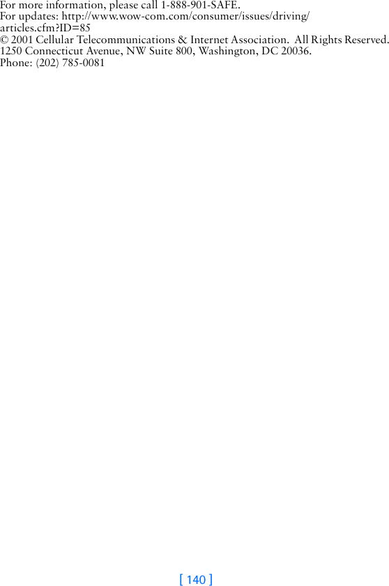 [ 140 ]For more information, please call 1-888-901-SAFE. For updates: http://www.wow-com.com/consumer/issues/driving/articles.cfm?ID=85 © 2001 Cellular Telecommunications &amp; Internet Association.  All Rights Reserved. 1250 Connecticut Avenue, NW Suite 800, Washington, DC 20036.  Phone: (202) 785-0081