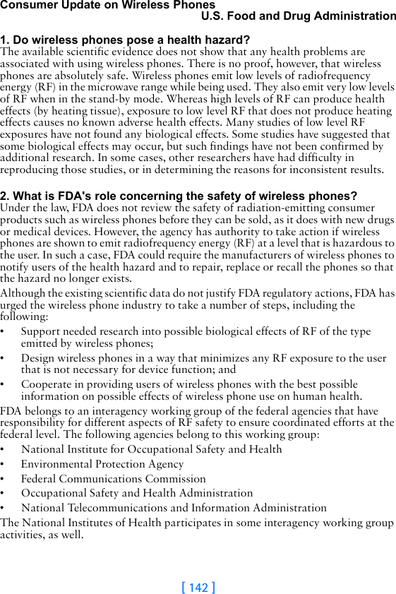 [ 142 ]Consumer Update on Wireless PhonesU.S. Food and Drug Administration 1. Do wireless phones pose a health hazard?The available scientific evidence does not show that any health problems are associated with using wireless phones. There is no proof, however, that wireless phones are absolutely safe. Wireless phones emit low levels of radiofrequency energy (RF) in the microwave range while being used. They also emit very low levels of RF when in the stand-by mode. Whereas high levels of RF can produce health effects (by heating tissue), exposure to low level RF that does not produce heating effects causes no known adverse health effects. Many studies of low level RF exposures have not found any biological effects. Some studies have suggested that some biological effects may occur, but such findings have not been confirmed by additional research. In some cases, other researchers have had difficulty in reproducing those studies, or in determining the reasons for inconsistent results. 2. What is FDA&apos;s role concerning the safety of wireless phones?Under the law, FDA does not review the safety of radiation-emitting consumer products such as wireless phones before they can be sold, as it does with new drugs or medical devices. However, the agency has authority to take action if wireless phones are shown to emit radiofrequency energy (RF) at a level that is hazardous to the user. In such a case, FDA could require the manufacturers of wireless phones to notify users of the health hazard and to repair, replace or recall the phones so that the hazard no longer exists.Although the existing scientific data do not justify FDA regulatory actions, FDA has urged the wireless phone industry to take a number of steps, including the following:• Support needed research into possible biological effects of RF of the type emitted by wireless phones;• Design wireless phones in a way that minimizes any RF exposure to the user that is not necessary for device function; and• Cooperate in providing users of wireless phones with the best possible information on possible effects of wireless phone use on human health.FDA belongs to an interagency working group of the federal agencies that have responsibility for different aspects of RF safety to ensure coordinated efforts at the federal level. The following agencies belong to this working group:• National Institute for Occupational Safety and Health• Environmental Protection Agency• Federal Communications Commission• Occupational Safety and Health Administration• National Telecommunications and Information AdministrationThe National Institutes of Health participates in some interagency working group activities, as well.