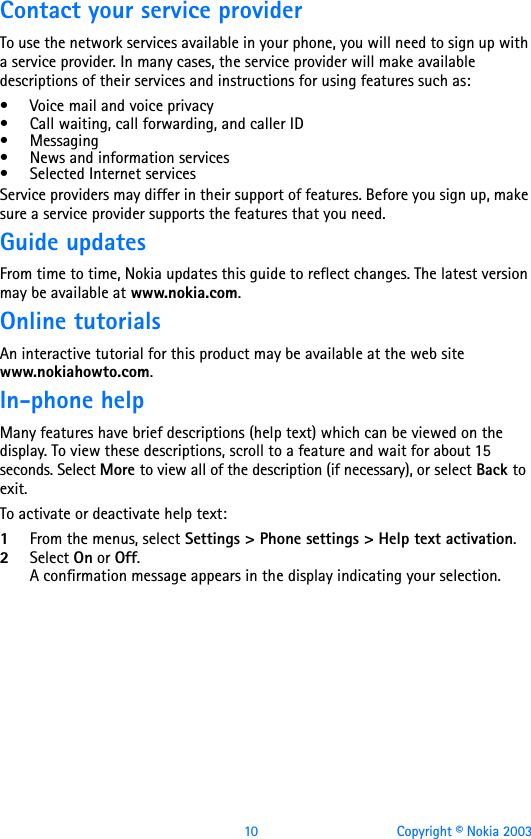 10 Copyright © Nokia 2003Contact your service providerTo use the network services available in your phone, you will need to sign up with a service provider. In many cases, the service provider will make available descriptions of their services and instructions for using features such as:• Voice mail and voice privacy• Call waiting, call forwarding, and caller ID•Messaging• News and information services• Selected Internet servicesService providers may differ in their support of features. Before you sign up, make sure a service provider supports the features that you need.Guide updatesFrom time to time, Nokia updates this guide to reflect changes. The latest version may be available at www.nokia.com.Online tutorialsAn interactive tutorial for this product may be available at the web site www.nokiahowto.com.In-phone helpMany features have brief descriptions (help text) which can be viewed on the display. To view these descriptions, scroll to a feature and wait for about 15 seconds. Select More to view all of the description (if necessary), or select Back to exit.To activate or deactivate help text:1From the menus, select Settings &gt; Phone settings &gt; Help text activation.2Select On or Off. A confirmation message appears in the display indicating your selection.