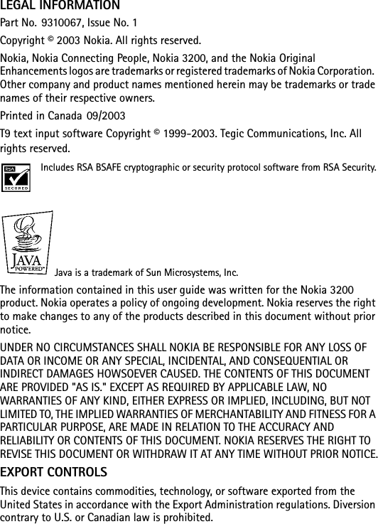 LEGAL INFORMATIONPart No. 9310067, Issue No. 1Copyright © 2003 Nokia. All rights reserved.Nokia, Nokia Connecting People, Nokia 3200, and the Nokia Original Enhancements logos are trademarks or registered trademarks of Nokia Corporation.  Other company and product names mentioned herein may be trademarks or trade names of their respective owners.Printed in Canada 09/2003T9 text input software Copyright © 1999-2003. Tegic Communications, Inc. All rights reserved.Includes RSA BSAFE cryptographic or security protocol software from RSA Security.   Java is a trademark of Sun Microsystems, Inc.The information contained in this user guide was written for the Nokia 3200 product. Nokia operates a policy of ongoing development. Nokia reserves the right to make changes to any of the products described in this document without prior notice.UNDER NO CIRCUMSTANCES SHALL NOKIA BE RESPONSIBLE FOR ANY LOSS OF DATA OR INCOME OR ANY SPECIAL, INCIDENTAL, AND CONSEQUENTIAL OR INDIRECT DAMAGES HOWSOEVER CAUSED. THE CONTENTS OF THIS DOCUMENT ARE PROVIDED &quot;AS IS.&quot; EXCEPT AS REQUIRED BY APPLICABLE LAW, NO WARRANTIES OF ANY KIND, EITHER EXPRESS OR IMPLIED, INCLUDING, BUT NOT LIMITED TO, THE IMPLIED WARRANTIES OF MERCHANTABILITY AND FITNESS FOR A PARTICULAR PURPOSE, ARE MADE IN RELATION TO THE ACCURACY AND RELIABILITY OR CONTENTS OF THIS DOCUMENT. NOKIA RESERVES THE RIGHT TO REVISE THIS DOCUMENT OR WITHDRAW IT AT ANY TIME WITHOUT PRIOR NOTICE.EXPORT CONTROLS This device contains commodities, technology, or software exported from the United States in accordance with the Export Administration regulations. Diversion contrary to U.S. or Canadian law is prohibited.