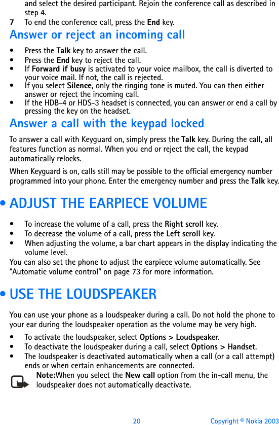 20 Copyright © Nokia 2003and select the desired participant. Rejoin the conference call as described in step 4.7To end the conference call, press the End key.Answer or reject an incoming call•Press the Talk key to answer the call.•Press the End key to reject the call. •If Forward if busy is activated to your voice mailbox, the call is diverted to your voice mail. If not, the call is rejected.• If you select Silence, only the ringing tone is muted. You can then either answer or reject the incoming call.• If the HDB-4 or HDS-3 headset is connected, you can answer or end a call by pressing the key on the headset.Answer a call with the keypad lockedTo answer a call with Keyguard on, simply press the Talk key. During the call, all features function as normal. When you end or reject the call, the keypad automatically relocks.When Keyguard is on, calls still may be possible to the official emergency number programmed into your phone. Enter the emergency number and press the Talk key. • ADJUST THE EARPIECE VOLUME• To increase the volume of a call, press the Right scroll key.• To decrease the volume of a call, press the Left scroll key. • When adjusting the volume, a bar chart appears in the display indicating the volume level.You can also set the phone to adjust the earpiece volume automatically. See “Automatic volume control” on page 73 for more information. • USE THE LOUDSPEAKERYou can use your phone as a loudspeaker during a call. Do not hold the phone to your ear during the loudspeaker operation as the volume may be very high.• To activate the loudspeaker, select Options &gt; Loudspeaker.• To deactivate the loudspeaker during a call, select Options &gt; Handset.• The loudspeaker is deactivated automatically when a call (or a call attempt) ends or when certain enhancements are connected.Note:When you select the New call option from the in-call menu, the loudspeaker does not automatically deactivate.