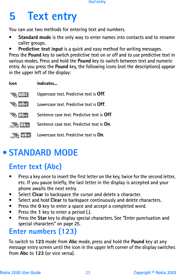 Nokia 3200 User Guide 23 Copyright © Nokia 2003Text entry5 Text entryYou can use two methods for entering text and numbers.•Standard mode is the only way to enter names into contacts and to rename caller groups.•Predictive text input is a quick and easy method for writing messages.Press the Pound key to switch predictive text on or off and to use predictive text in various modes. Press and hold the Pound key to switch between text and numeric entry. As you press the Pound key, the following icons (not the descriptions) appear in the upper left of the display: • STANDARD MODEEnter text (Abc)• Press a key once to insert the first letter on the key, twice for the second letter, etc. If you pause briefly, the last letter in the display is accepted and your phone awaits the next entry.• Select Clear to backspace the cursor and delete a character.• Select and hold Clear to backspace continuously and delete characters.•Press the 0 key to enter a space and accept a completed word.•Press the 1 key to enter a period (.).• Press the Star key to display special characters. See “Enter punctuation and special characters” on page 25.Enter numbers (123)To switch to 123 mode from Abc mode, press and hold the Pound key at any message entry screen until the icon in the upper left corner of the display switches from Abc to 123 (or vice versa).Icon Indicates...Uppercase text. Predictive text is Off.Lowercase text. Predictive text is Off.Sentence case text. Predictive text is Off.Sentence case text. Predictive text is On.Lowercase text. Predictive text is On.