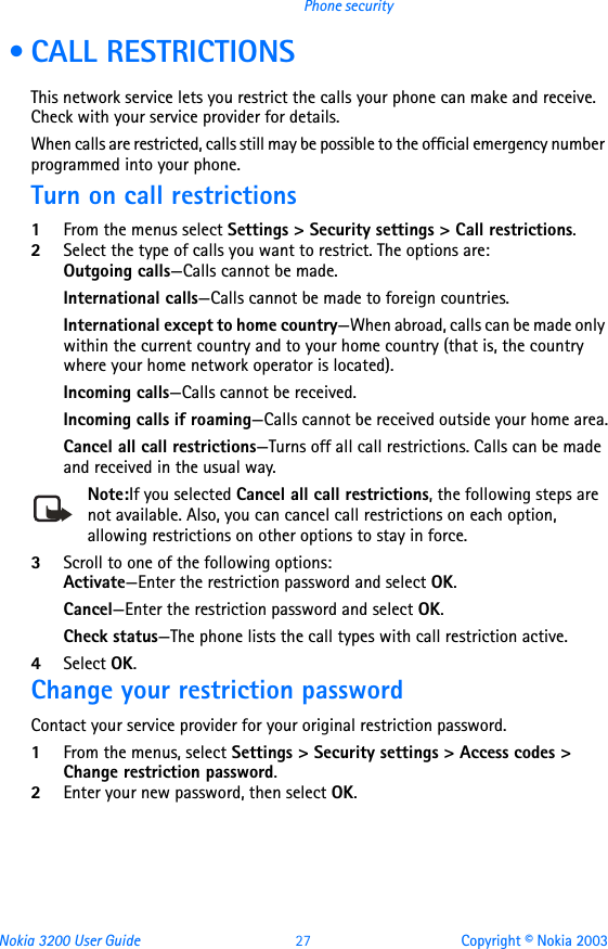 Nokia 3200 User Guide 27 Copyright © Nokia 2003Phone security • CALL RESTRICTIONSThis network service lets you restrict the calls your phone can make and receive. Check with your service provider for details.When calls are restricted, calls still may be possible to the official emergency number programmed into your phone.Turn on call restrictions1From the menus select Settings &gt; Security settings &gt; Call restrictions.2Select the type of calls you want to restrict. The options are:Outgoing calls—Calls cannot be made.International calls—Calls cannot be made to foreign countries.International except to home country—When abroad, calls can be made only within the current country and to your home country (that is, the country where your home network operator is located).Incoming calls—Calls cannot be received.Incoming calls if roaming—Calls cannot be received outside your home area.Cancel all call restrictions—Turns off all call restrictions. Calls can be made and received in the usual way.Note:If you selected Cancel all call restrictions, the following steps are not available. Also, you can cancel call restrictions on each option, allowing restrictions on other options to stay in force.3Scroll to one of the following options:Activate—Enter the restriction password and select OK.Cancel—Enter the restriction password and select OK.Check status—The phone lists the call types with call restriction active.4Select OK.Change your restriction passwordContact your service provider for your original restriction password.1From the menus, select Settings &gt; Security settings &gt; Access codes &gt; Change restriction password.2Enter your new password, then select OK.