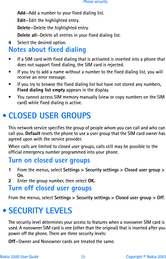 Nokia 3200 User Guide 29 Copyright © Nokia 2003Phone securityAdd—Add a number to your fixed dialing list.Edit—Edit the highlighted entry.Delete—Delete the highlighted entry.Delete all—Delete all entries in your fixed dialing list.4Select the desired option.Notes about fixed dialing• If a SIM card with fixed dialing that is activated is inserted into a phone that does not support fixed dialing, the SIM card is rejected.• If you try to add a name without a number to the fixed dialing list, you will receive an error message.• If you try to browse the fixed dialing list but have not stored any numbers, Fixed dialing list empty appears in the display.• You cannot access SIM memory manually (view or copy numbers on the SIM card) while fixed dialing is active. • CLOSED USER GROUPSThis network service specifies the group of people whom you can call and who can call you. Default resets the phone to use a user group that the SIM card owner has agreed upon with the service provider.When calls are limited to closed user groups, calls still may be possible to the official emergency number programmed into your phone.Turn on closed user groups1From the menus, select Settings &gt; Security settings &gt; Closed user group &gt; On.2Enter the group number, then select OK.Turn off closed user groupsFrom the menus, select Settings &gt; Security settings &gt; Closed user group &gt; Off. • SECURITY LEVELSThe security level determines your access to features when a nonowner SIM card is used. A nonowner SIM card is one (other than the original) that is inserted after you power off the phone. There are three security levels:Off—Owner and Nonowner cards are treated the same.