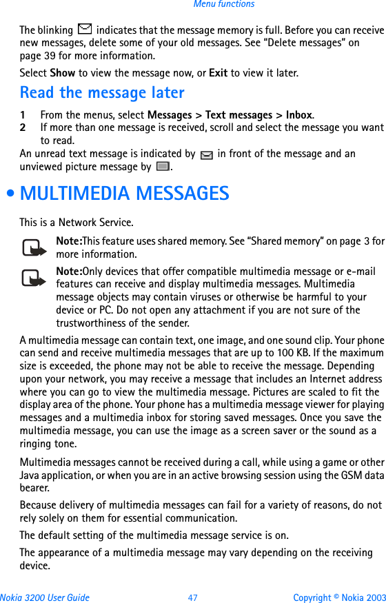 Nokia 3200 User Guide 47 Copyright © Nokia 2003Menu functionsThe blinking   indicates that the message memory is full. Before you can receive new messages, delete some of your old messages. See “Delete messages” on page 39 for more information.Select Show to view the message now, or Exit to view it later.Read the message later1From the menus, select Messages &gt; Text messages &gt; Inbox.2If more than one message is received, scroll and select the message you want to read.An unread text message is indicated by   in front of the message and an unviewed picture message by  . • MULTIMEDIA MESSAGESThis is a Network Service.Note:This feature uses shared memory. See “Shared memory” on page 3 for more information.Note:Only devices that offer compatible multimedia message or e-mail features can receive and display multimedia messages. Multimedia message objects may contain viruses or otherwise be harmful to your device or PC. Do not open any attachment if you are not sure of the trustworthiness of the sender.A multimedia message can contain text, one image, and one sound clip. Your phone can send and receive multimedia messages that are up to 100 KB. If the maximum size is exceeded, the phone may not be able to receive the message. Depending upon your network, you may receive a message that includes an Internet address where you can go to view the multimedia message. Pictures are scaled to fit the display area of the phone. Your phone has a multimedia message viewer for playing messages and a multimedia inbox for storing saved messages. Once you save the multimedia message, you can use the image as a screen saver or the sound as a ringing tone.Multimedia messages cannot be received during a call, while using a game or other Java application, or when you are in an active browsing session using the GSM data bearer.Because delivery of multimedia messages can fail for a variety of reasons, do not rely solely on them for essential communication.The default setting of the multimedia message service is on.The appearance of a multimedia message may vary depending on the receiving device.