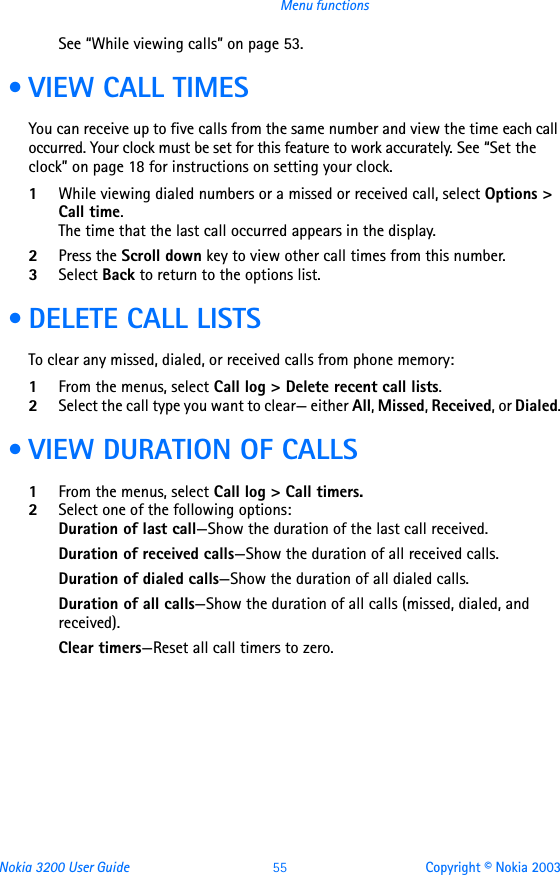 Nokia 3200 User Guide 55 Copyright © Nokia 2003Menu functionsSee “While viewing calls” on page 53. • VIEW CALL TIMESYou can receive up to five calls from the same number and view the time each call occurred. Your clock must be set for this feature to work accurately. See “Set the clock” on page 18 for instructions on setting your clock.1While viewing dialed numbers or a missed or received call, select Options &gt; Call time.The time that the last call occurred appears in the display. 2Press the Scroll down key to view other call times from this number.3Select Back to return to the options list.  • DELETE CALL LISTSTo clear any missed, dialed, or received calls from phone memory:1From the menus, select Call log &gt; Delete recent call lists.2Select the call type you want to clear— either All, Missed, Received, or Dialed. • VIEW DURATION OF CALLS1From the menus, select Call log &gt; Call timers.2Select one of the following options:Duration of last call—Show the duration of the last call received.Duration of received calls—Show the duration of all received calls.Duration of dialed calls—Show the duration of all dialed calls.Duration of all calls—Show the duration of all calls (missed, dialed, and received).Clear timers—Reset all call timers to zero.