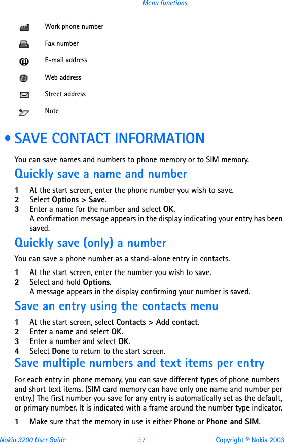 Nokia 3200 User Guide 57 Copyright © Nokia 2003Menu functions • SAVE CONTACT INFORMATIONYou can save names and numbers to phone memory or to SIM memory.Quickly save a name and number1At the start screen, enter the phone number you wish to save.2Select Options &gt; Save.3Enter a name for the number and select OK. A confirmation message appears in the display indicating your entry has been saved.Quickly save (only) a numberYou can save a phone number as a stand-alone entry in contacts.1At the start screen, enter the number you wish to save.2Select and hold Options. A message appears in the display confirming your number is saved. Save an entry using the contacts menu1At the start screen, select Contacts &gt; Add contact.2Enter a name and select OK.3Enter a number and select OK.4Select Done to return to the start screen.Save multiple numbers and text items per entryFor each entry in phone memory, you can save different types of phone numbers and short text items. (SIM card memory can have only one name and number per entry.) The first number you save for any entry is automatically set as the default, or primary number. It is indicated with a frame around the number type indicator. 1Make sure that the memory in use is either Phone or Phone and SIM. Work phone numberFax numberE-mail addressWeb addressStreet addressNote
