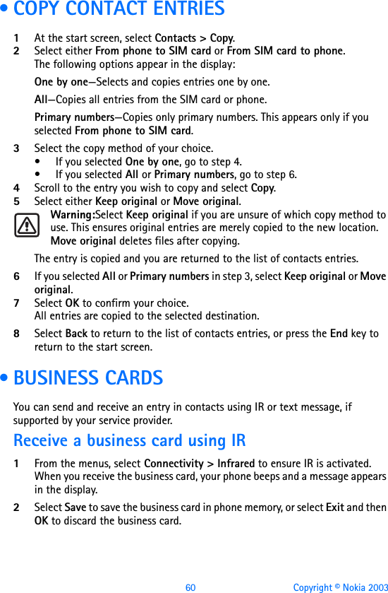 60 Copyright © Nokia 2003 • COPY CONTACT ENTRIES1At the start screen, select Contacts &gt; Copy.2Select either From phone to SIM card or From SIM card to phone. The following options appear in the display:One by one—Selects and copies entries one by one.All—Copies all entries from the SIM card or phone.Primary numbers—Copies only primary numbers. This appears only if you selected From phone to SIM card.3Select the copy method of your choice. • If you selected One by one, go to step 4.• If you selected All or Primary numbers, go to step 6.4Scroll to the entry you wish to copy and select Copy.5Select either Keep original or Move original. Warning:Select Keep original if you are unsure of which copy method to use. This ensures original entries are merely copied to the new location. Move original deletes files after copying.The entry is copied and you are returned to the list of contacts entries.6If you selected All or Primary numbers in step 3, select Keep original or Move original.7Select OK to confirm your choice. All entries are copied to the selected destination. 8Select Back to return to the list of contacts entries, or press the End key to return to the start screen. • BUSINESS CARDSYou can send and receive an entry in contacts using IR or text message, if supported by your service provider.Receive a business card using IR1From the menus, select Connectivity &gt; Infrared to ensure IR is activated.When you receive the business card, your phone beeps and a message appears in the display. 2Select Save to save the business card in phone memory, or select Exit and then OK to discard the business card.