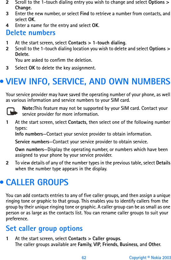 62 Copyright © Nokia 20032Scroll to the 1-touch dialing entry you wish to change and select Options &gt; Change.3Enter the new number, or select Find to retrieve a number from contacts, and select OK.4Enter a name for the entry and select OK. Delete numbers1At the start screen, select Contacts &gt; 1-touch dialing.2Scroll to the 1-touch dialing location you wish to delete and select Options &gt; Delete.You are asked to confirm the deletion.3Select OK to delete the key assignment. • VIEW INFO, SERVICE, AND OWN NUMBERSYour service provider may have saved the operating number of your phone, as well as various information and service numbers to your SIM card.Note:This feature may not be supported by your SIM card. Contact your service provider for more information.1At the start screen, select Contacts, then select one of the following number types:Info numbers—Contact your service provider to obtain information.Service numbers—Contact your service provider to obtain service.Own numbers—Display the operating number, or numbers which have been assigned to your phone by your service provider.2To view details of any of the number types in the previous table, select Details when the number type appears in the display. • CALLER GROUPSYou can add contacts entries to any of five caller groups, and then assign a unique ringing tone or graphic to that group. This enables you to identify callers from the group by their unique ringing tone or graphic. A caller group can be as small as one person or as large as the contacts list. You can rename caller groups to suit your preference.Set caller group options1At the start screen, select Contacts &gt; Caller groups. The caller groups available are Family, VIP, Friends, Business, and Other.