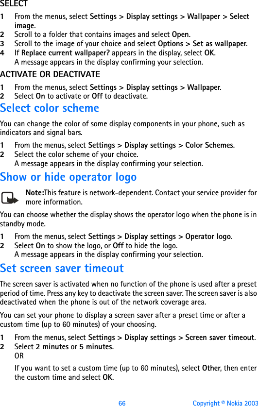 66 Copyright © Nokia 2003SELECT1From the menus, select Settings &gt; Display settings &gt; Wallpaper &gt; Select image. 2Scroll to a folder that contains images and select Open.3Scroll to the image of your choice and select Options &gt; Set as wallpaper.4If Replace current wallpaper? appears in the display, select OK. A message appears in the display confirming your selection.ACTIVATE OR DEACTIVATE1From the menus, select Settings &gt; Display settings &gt; Wallpaper. 2Select On to activate or Off to deactivate.Select color schemeYou can change the color of some display components in your phone, such as indicators and signal bars.1From the menus, select Settings &gt; Display settings &gt; Color Schemes. 2Select the color scheme of your choice. A message appears in the display confirming your selection.Show or hide operator logoNote:This feature is network-dependent. Contact your service provider for more information.You can choose whether the display shows the operator logo when the phone is in standby mode. 1From the menus, select Settings &gt; Display settings &gt; Operator logo. 2Select On to show the logo, or Off to hide the logo.A message appears in the display confirming your selection.Set screen saver timeoutThe screen saver is activated when no function of the phone is used after a preset period of time. Press any key to deactivate the screen saver. The screen saver is also deactivated when the phone is out of the network coverage area.You can set your phone to display a screen saver after a preset time or after a custom time (up to 60 minutes) of your choosing.1From the menus, select Settings &gt; Display settings &gt; Screen saver timeout. 2Select 2 minutes or 5 minutes. ORIf you want to set a custom time (up to 60 minutes), select Other, then enter the custom time and select OK. 