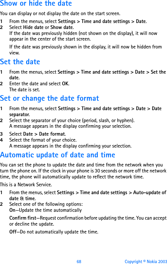 68 Copyright © Nokia 2003Show or hide the dateYou can display or not display the date on the start screen.1From the menus, select Settings &gt; Time and date settings &gt; Date. 2Select Hide date or Show date.If the date was previously hidden (not shown on the display), it will now appear in the center of the start screen.If the date was previously shown in the display, it will now be hidden from view.Set the date1From the menus, select Settings &gt; Time and date settings &gt; Date &gt; Set the date. 2Enter the date and select OK. The date is set.Set or change the date format1From the menus, select Settings &gt; Time and date settings &gt; Date &gt; Date separator. 2Select the separator of your choice (period, slash, or hyphen). A message appears in the display confirming your selection.3Select Date &gt; Date format. 4Select the format of your choice. A message appears in the display confirming your selection.Automatic update of date and timeYou can set the phone to update the date and time from the network when you turn the phone on. If the clock in your phone is 30 seconds or more off the network time, the phone will automatically update to reflect the network time.This is a Network Service.1From the menus, select Settings &gt; Time and date settings &gt; Auto-update of date &amp; time.2Select one of the following options:On—Update the time automaticallyConfirm first—Request confirmation before updating the time. You can accept or decline the update.Off—Do not automatically update the time.