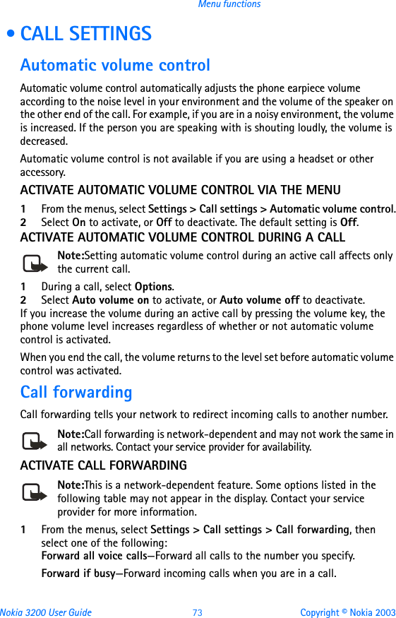 Nokia 3200 User Guide 73 Copyright © Nokia 2003Menu functions • CALL SETTINGSAutomatic volume controlAutomatic volume control automatically adjusts the phone earpiece volume according to the noise level in your environment and the volume of the speaker on the other end of the call. For example, if you are in a noisy environment, the volume is increased. If the person you are speaking with is shouting loudly, the volume is decreased.Automatic volume control is not available if you are using a headset or other accessory.ACTIVATE AUTOMATIC VOLUME CONTROL VIA THE MENU1From the menus, select Settings &gt; Call settings &gt; Automatic volume control.2Select On to activate, or Off to deactivate. The default setting is Off.ACTIVATE AUTOMATIC VOLUME CONTROL DURING A CALLNote:Setting automatic volume control during an active call affects only the current call.1During a call, select Options.2Select Auto volume on to activate, or Auto volume off to deactivate. If you increase the volume during an active call by pressing the volume key, the phone volume level increases regardless of whether or not automatic volume control is activated.When you end the call, the volume returns to the level set before automatic volume control was activated.Call forwardingCall forwarding tells your network to redirect incoming calls to another number.Note:Call forwarding is network-dependent and may not work the same in all networks. Contact your service provider for availability.ACTIVATE CALL FORWARDINGNote:This is a network-dependent feature. Some options listed in the following table may not appear in the display. Contact your service provider for more information.1From the menus, select Settings &gt; Call settings &gt; Call forwarding, then select one of the following:Forward all voice calls—Forward all calls to the number you specify.Forward if busy—Forward incoming calls when you are in a call.