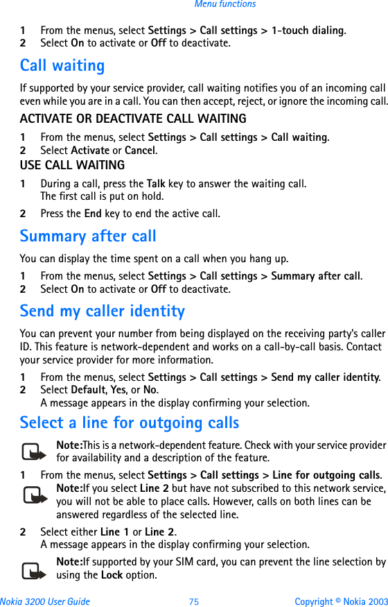 Nokia 3200 User Guide 75 Copyright © Nokia 2003Menu functions1From the menus, select Settings &gt; Call settings &gt; 1-touch dialing. 2Select On to activate or Off to deactivate.Call waitingIf supported by your service provider, call waiting notifies you of an incoming call even while you are in a call. You can then accept, reject, or ignore the incoming call.ACTIVATE OR DEACTIVATE CALL WAITING1From the menus, select Settings &gt; Call settings &gt; Call waiting.2Select Activate or Cancel.USE CALL WAITING1During a call, press the Talk key to answer the waiting call. The first call is put on hold. 2Press the End key to end the active call.Summary after callYou can display the time spent on a call when you hang up. 1From the menus, select Settings &gt; Call settings &gt; Summary after call. 2Select On to activate or Off to deactivate.Send my caller identityYou can prevent your number from being displayed on the receiving party’s caller ID. This feature is network-dependent and works on a call-by-call basis. Contact your service provider for more information.1From the menus, select Settings &gt; Call settings &gt; Send my caller identity. 2Select Default, Yes, or No.A message appears in the display confirming your selection.Select a line for outgoing callsNote:This is a network-dependent feature. Check with your service provider for availability and a description of the feature.1From the menus, select Settings &gt; Call settings &gt; Line for outgoing calls.Note:If you select Line 2 but have not subscribed to this network service, you will not be able to place calls. However, calls on both lines can be answered regardless of the selected line.2Select either Line 1 or Line 2. A message appears in the display confirming your selection.Note:If supported by your SIM card, you can prevent the line selection by using the Lock option.