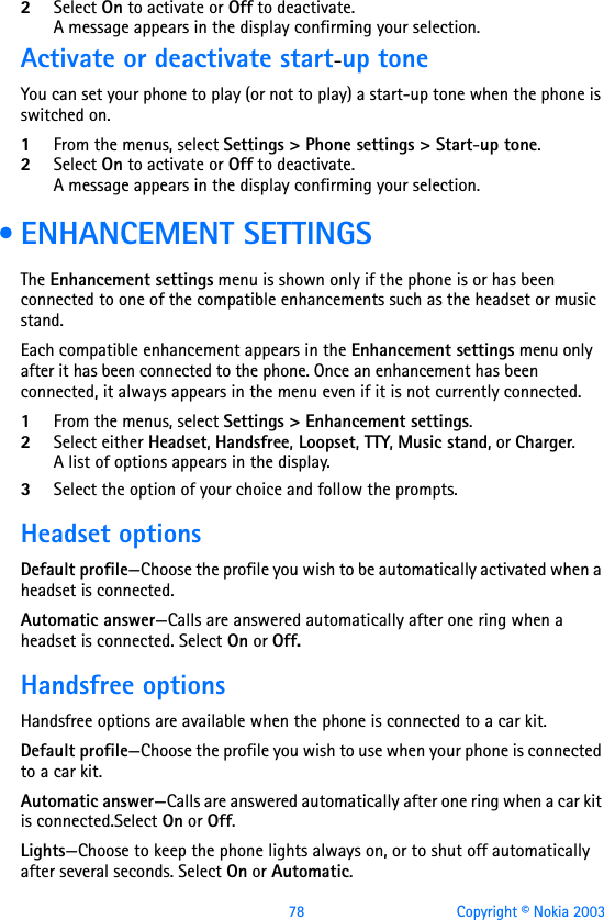 78 Copyright © Nokia 20032Select On to activate or Off to deactivate.A message appears in the display confirming your selection.Activate or deactivate start-up toneYou can set your phone to play (or not to play) a start-up tone when the phone is switched on.1From the menus, select Settings &gt; Phone settings &gt; Start-up tone.2Select On to activate or Off to deactivate.A message appears in the display confirming your selection. • ENHANCEMENT SETTINGSThe Enhancement settings menu is shown only if the phone is or has been connected to one of the compatible enhancements such as the headset or music stand.Each compatible enhancement appears in the Enhancement settings menu only after it has been connected to the phone. Once an enhancement has been connected, it always appears in the menu even if it is not currently connected.1From the menus, select Settings &gt; Enhancement settings. 2Select either Headset, Handsfree, Loopset, TTY, Music stand, or Charger.A list of options appears in the display.3Select the option of your choice and follow the prompts.Headset optionsDefault profile—Choose the profile you wish to be automatically activated when a headset is connected.Automatic answer—Calls are answered automatically after one ring when a headset is connected. Select On or Off.Handsfree optionsHandsfree options are available when the phone is connected to a car kit.Default profile—Choose the profile you wish to use when your phone is connected to a car kit.Automatic answer—Calls are answered automatically after one ring when a car kit is connected.Select On or Off.Lights—Choose to keep the phone lights always on, or to shut off automatically after several seconds. Select On or Automatic.