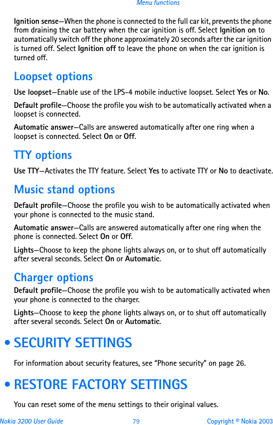 Nokia 3200 User Guide 79 Copyright © Nokia 2003Menu functionsIgnition sense—When the phone is connected to the full car kit, prevents the phone from draining the car battery when the car ignition is off. Select Ignition on to automatically switch off the phone approximately 20 seconds after the car ignition is turned off. Select Ignition off to leave the phone on when the car ignition is turned off.Loopset optionsUse loopset—Enable use of the LPS-4 mobile inductive loopset. Select Yes or No.Default profile—Choose the profile you wish to be automatically activated when a loopset is connected.Automatic answer—Calls are answered automatically after one ring when a loopset is connected. Select On or Off.TTY optionsUse TTY—Activates the TTY feature. Select Yes to activate TTY or No to deactivate.Music stand optionsDefault profile—Choose the profile you wish to be automatically activated when your phone is connected to the music stand.Automatic answer—Calls are answered automatically after one ring when the phone is connected. Select On or Off.Lights—Choose to keep the phone lights always on, or to shut off automatically after several seconds. Select On or Automatic.Charger optionsDefault profile—Choose the profile you wish to be automatically activated when your phone is connected to the charger.Lights—Choose to keep the phone lights always on, or to shut off automatically after several seconds. Select On or Automatic. • SECURITY SETTINGSFor information about security features, see “Phone security” on page 26. • RESTORE FACTORY SETTINGSYou can reset some of the menu settings to their original values.