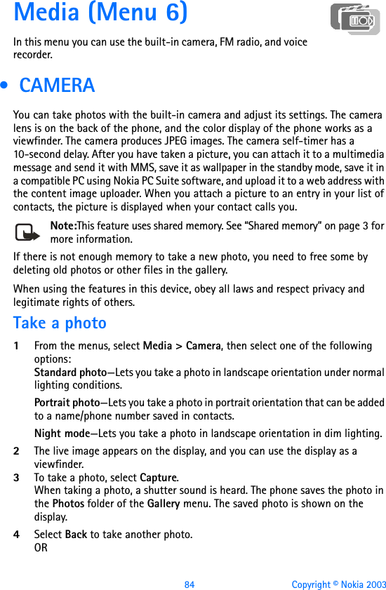 84 Copyright © Nokia 2003Media (Menu 6)In this menu you can use the built-in camera, FM radio, and voice recorder. •  CAMERAYou can take photos with the built-in camera and adjust its settings. The camera lens is on the back of the phone, and the color display of the phone works as a viewfinder. The camera produces JPEG images. The camera self-timer has a 10-second delay. After you have taken a picture, you can attach it to a multimedia message and send it with MMS, save it as wallpaper in the standby mode, save it in a compatible PC using Nokia PC Suite software, and upload it to a web address with the content image uploader. When you attach a picture to an entry in your list of contacts, the picture is displayed when your contact calls you. Note:This feature uses shared memory. See “Shared memory” on page 3 for more information.If there is not enough memory to take a new photo, you need to free some by deleting old photos or other files in the gallery.When using the features in this device, obey all laws and respect privacy and legitimate rights of others.Take a photo1From the menus, select Media &gt; Camera, then select one of the following options:Standard photo—Lets you take a photo in landscape orientation under normal lighting conditions.Portrait photo—Lets you take a photo in portrait orientation that can be added to a name/phone number saved in contacts.Night mode—Lets you take a photo in landscape orientation in dim lighting.2The live image appears on the display, and you can use the display as a viewfinder.3To take a photo, select Capture. When taking a photo, a shutter sound is heard. The phone saves the photo in the Photos folder of the Gallery menu. The saved photo is shown on the display.4Select Back to take another photo.OR