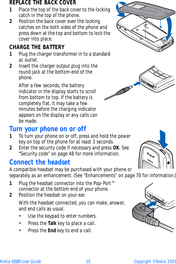 Nokia 6585 User Guide 10 Copyright © Nokia 2003REPLACE THE BACK COVER1Place the top of the back cover to the locking catch in the top of the phone. 2Position the back cover over the locking catches on the both sides of the phone and press down at the top and bottom to lock the cover into place.CHARGE THE BATTERY1Plug the charger transformer in to a standard ac outlet.2Insert the charger output plug into the round jack at the bottom end of the phone.After a few seconds, the battery indicator in the display starts to scroll from bottom to top. If the battery is completely flat, it may take a few minutes before the charging indicator appears on the display or any calls can be made.Turn your phone on or off1To turn your phone on or off, press and hold the power key on top of the phone for at least 3 seconds.2Enter the security code if necessary and press OK. See “Security code” on page 48 for more information.Connect the headsetA compatible headset may be purchased with your phone or separately as an enhancement. (See “Enhancements” on page 70 for information.)1Plug the headset connector into the Pop-Port™ connector at the bottom end of your phone.2Position the headset on your ear.With the headset connected, you can make, answer, and end calls as usual.• Use the keypad to enter numbers.•Press the Talk key to place a call.•Press the End key to end a call.