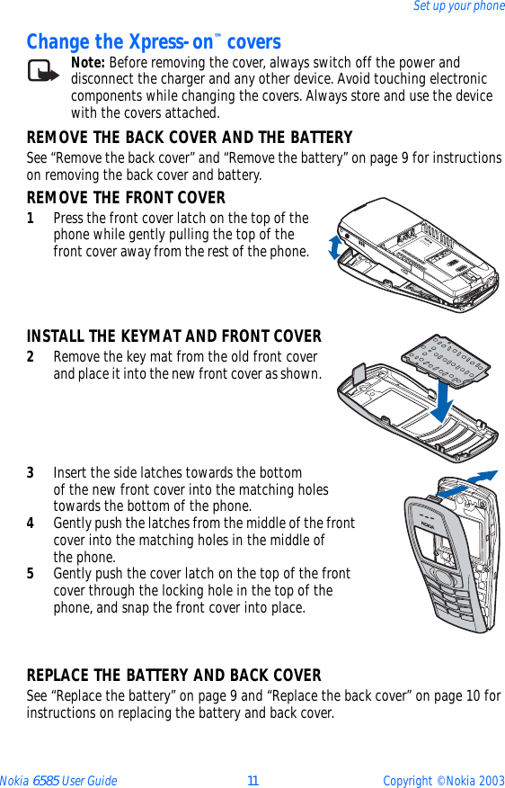Nokia 6585 User Guide 11 Copyright © Nokia 2003Set up your phoneChange the Xpress-on™ coversNote: Before removing the cover, always switch off the power and disconnect the charger and any other device. Avoid touching electronic components while changing the covers. Always store and use the device with the covers attached.REMOVE THE BACK COVER AND THE BATTERYSee “Remove the back cover” and “Remove the battery” on page 9 for instructions on removing the back cover and battery.REMOVE THE FRONT COVER1Press the front cover latch on the top of the phone while gently pulling the top of the front cover away from the rest of the phone. INSTALL THE KEYMAT AND FRONT COVER2Remove the key mat from the old front cover and place it into the new front cover as shown.3Insert the side latches towards the bottom  of the new front cover into the matching holes towards the bottom of the phone.4Gently push the latches from the middle of the front cover into the matching holes in the middle of  the phone.5Gently push the cover latch on the top of the front cover through the locking hole in the top of the phone, and snap the front cover into place.REPLACE THE BATTERY AND BACK COVERSee “Replace the battery” on page 9 and “Replace the back cover” on page 10 for instructions on replacing the battery and back cover.