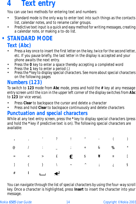 Nokia 6585 User Guide 14 Copyright © Nokia 20034 Text entryYou can use two methods for entering text and numbers:• Standard mode is the only way to enter text into such things as the contacts list, calendar notes, and to rename caller groups.• Predictive text input is a quick and easy method for writing messages, creating a calendar note, or making a to-do list. • STANDARD MODEText (Abc)• Press a key once to insert the first letter on the key, twice for the second letter, etc. If you pause briefly, the last letter in the display is accepted and your phone awaits the next entry.•Press the 0 key to enter a space thereby accepting a completed word•Press the 1 key to enter a period (.)•Press the * key to display special characters. See more about special characters on the following pagesNumbers (123)To switch to 123 mode from Abc mode, press and hold the # key at any message entry screen until the icon in the upper left corner of the display switches from Abc to 123 (or vice versa).•Press Clear to backspace the cursor and delete a character•Press and hold Clear to backspace continuously and delete charactersPunctuation and special charactersWhile at any text entry screen, press the * key to display special characters (press and hold the * key if predictive text is on). The following special characters are available:You can navigate through the list of special characters by using the four-way scroll key. Once a character is highlighted, press Insert to insert the character into your message.., ‘ ? ! “ - ( )@ / : _ ; + &amp; %*= &lt; &gt; £ $ ¥¤ [] { } \ ~ ^ ¡ ¿ §#l