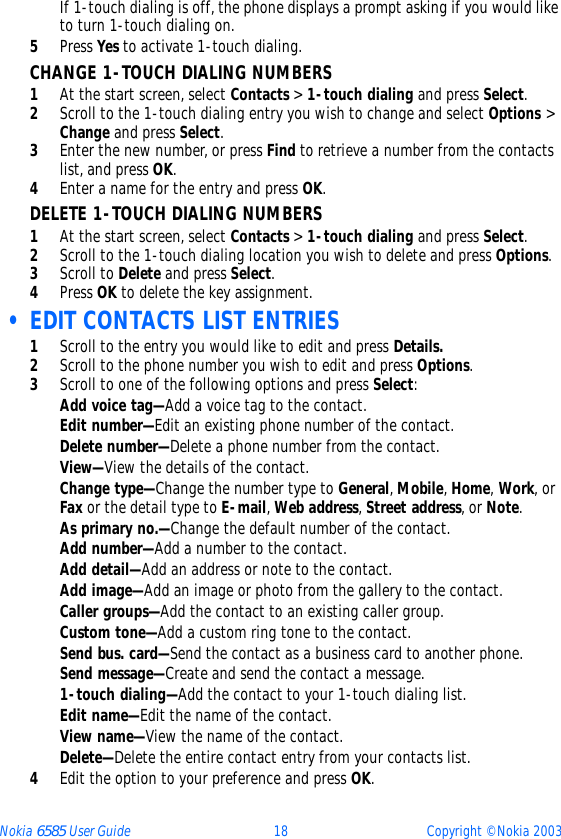 Nokia 6585 User Guide 18 Copyright © Nokia 2003If 1-touch dialing is off, the phone displays a prompt asking if you would like to turn 1-touch dialing on.5Press Yes to activate 1-touch dialing. CHANGE 1-TOUCH DIALING NUMBERS1At the start screen, select Contacts &gt; 1-touch dialing and press Select.2Scroll to the 1-touch dialing entry you wish to change and select Options &gt; Change and press Select.3Enter the new number, or press Find to retrieve a number from the contacts list, and press OK.4Enter a name for the entry and press OK. DELETE 1-TOUCH DIALING NUMBERS1At the start screen, select Contacts &gt; 1-touch dialing and press Select.2Scroll to the 1-touch dialing location you wish to delete and press Options.3Scroll to Delete and press Select.4Press OK to delete the key assignment. • EDIT CONTACTS LIST ENTRIES1Scroll to the entry you would like to edit and press Details.2Scroll to the phone number you wish to edit and press Options.3Scroll to one of the following options and press Select:Add voice tag—Add a voice tag to the contact.Edit number—Edit an existing phone number of the contact.Delete number—Delete a phone number from the contact.View—View the details of the contact.Change type—Change the number type to General, Mobile, Home, Work, or Fax or the detail type to E-mail, Web address, Street address, or Note.As primary no.—Change the default number of the contact.Add number—Add a number to the contact.Add detail—Add an address or note to the contact.Add image—Add an image or photo from the gallery to the contact.Caller groups—Add the contact to an existing caller group.Custom tone—Add a custom ring tone to the contact.Send bus. card—Send the contact as a business card to another phone.Send message—Create and send the contact a message.1-touch dialing—Add the contact to your 1-touch dialing list.Edit name—Edit the name of the contact.View name—View the name of the contact.Delete—Delete the entire contact entry from your contacts list.4Edit the option to your preference and press OK.