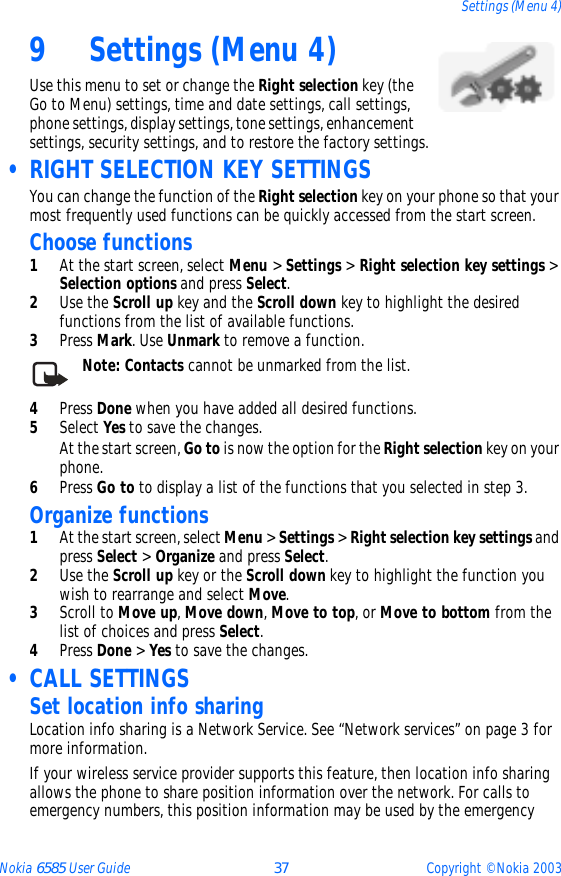 Nokia 6585 User Guide 37 Copyright © Nokia 2003Settings (Menu 4)9 Settings (Menu 4)Use this menu to set or change the Right selection key (the Go to Menu) settings, time and date settings, call settings, phone settings, display settings, tone settings, enhancement settings, security settings, and to restore the factory settings. • RIGHT SELECTION KEY SETTINGSYou can change the function of the Right selection key on your phone so that your most frequently used functions can be quickly accessed from the start screen. Choose functions1At the start screen, select Menu &gt; Settings &gt; Right selection key settings &gt; Selection options and press Select.2Use the Scroll up key and the Scroll down key to highlight the desired functions from the list of available functions.3Press Mark. Use Unmark to remove a function.Note: Contacts cannot be unmarked from the list.4Press Done when you have added all desired functions.5Select Yes to save the changes.At the start screen, Go to is now the option for the Right selection key on your phone.6Press Go to to display a list of the functions that you selected in step 3.Organize functions1At the start screen, select Menu &gt; Settings &gt; Right selection key settings and press Select &gt; Organize and press Select.2Use the Scroll up key or the Scroll down key to highlight the function you wish to rearrange and select Move.3Scroll to Move up, Move down, Move to top, or Move to bottom from the list of choices and press Select.4Press Done &gt; Yes to save the changes. • CALL SETTINGSSet location info sharingLocation info sharing is a Network Service. See “Network services” on page 3 for more information.If your wireless service provider supports this feature, then location info sharing allows the phone to share position information over the network. For calls to emergency numbers, this position information may be used by the emergency 