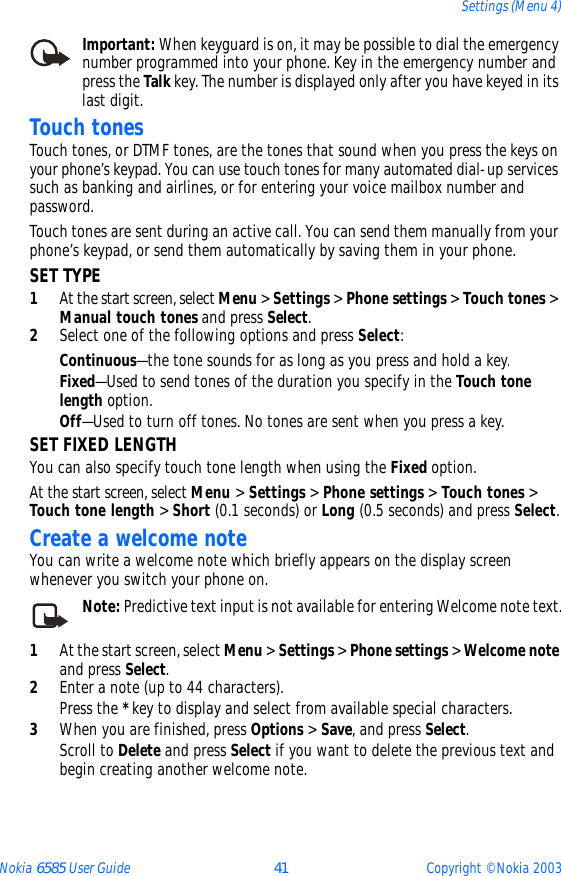 Nokia 6585 User Guide 41 Copyright © Nokia 2003Settings (Menu 4)Important: When keyguard is on, it may be possible to dial the emergency number programmed into your phone. Key in the emergency number and press the Talk key. The number is displayed only after you have keyed in its last digit.Touch tonesTouch tones, or DTMF tones, are the tones that sound when you press the keys on your phone’s keypad. You can use touch tones for many automated dial-up services such as banking and airlines, or for entering your voice mailbox number and password. Touch tones are sent during an active call. You can send them manually from your phone’s keypad, or send them automatically by saving them in your phone.SET TYPE1At the start screen, select Menu &gt; Settings &gt; Phone settings &gt; Touch tones &gt; Manual touch tones and press Select.2Select one of the following options and press Select:Continuous—the tone sounds for as long as you press and hold a key.Fixed—Used to send tones of the duration you specify in the Touch tone length option.Off—Used to turn off tones. No tones are sent when you press a key.SET FIXED LENGTH You can also specify touch tone length when using the Fixed option.At the start screen, select Menu &gt; Settings &gt; Phone settings &gt; Touch tones &gt; Touch tone length &gt; Short (0.1 seconds) or Long (0.5 seconds) and press Select.Create a welcome noteYou can write a welcome note which briefly appears on the display screen whenever you switch your phone on.Note: Predictive text input is not available for entering Welcome note text.1At the start screen, select Menu &gt; Settings &gt; Phone settings &gt; Welcome note and press Select.2Enter a note (up to 44 characters). Press the * key to display and select from available special characters.3When you are finished, press Options &gt; Save, and press Select. Scroll to Delete and press Select if you want to delete the previous text and begin creating another welcome note.