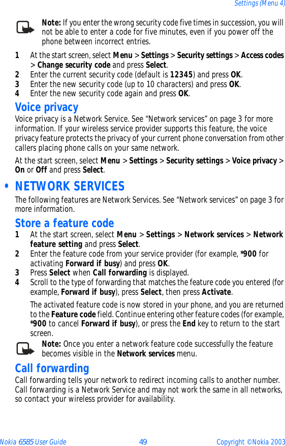 Nokia 6585 User Guide 49 Copyright © Nokia 2003Settings (Menu 4)Note: If you enter the wrong security code five times in succession, you will not be able to enter a code for five minutes, even if you power off the phone between incorrect entries.1At the start screen, select Menu &gt; Settings &gt; Security settings &gt; Access codes &gt; Change security code and press Select.2Enter the current security code (default is 12345) and press OK.3Enter the new security code (up to 10 characters) and press OK.4Enter the new security code again and press OK. Voice privacyVoice privacy is a Network Service. See “Network services” on page 3 for more information. If your wireless service provider supports this feature, the voice privacy feature protects the privacy of your current phone conversation from other callers placing phone calls on your same network.At the start screen, select Menu &gt; Settings &gt; Security settings &gt; Voice privacy &gt; On or Off and press Select. • NETWORK SERVICESThe following features are Network Services. See “Network services” on page 3 for more information.Store a feature code1At the start screen, select Menu &gt; Settings &gt; Network services &gt; Network feature setting and press Select. 2Enter the feature code from your service provider (for example, *900 for activating Forward if busy) and press OK. 3Press Select when Call forwarding is displayed.4Scroll to the type of forwarding that matches the feature code you entered (for example, Forward if busy), press Select, then press Activate.The activated feature code is now stored in your phone, and you are returned to the Feature code field. Continue entering other feature codes (for example, *900 to cancel Forward if busy), or press the End key to return to the start screen.Note: Once you enter a network feature code successfully the feature becomes visible in the Network services menu. Call forwardingCall forwarding tells your network to redirect incoming calls to another number. Call forwarding is a Network Service and may not work the same in all networks, so contact your wireless provider for availability.