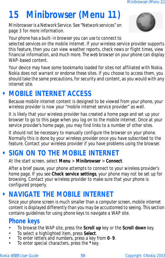 Nokia 6585 User Guide 59 Copyright © Nokia 2003Minibrowser (Menu 11)15 Minibrowser (Menu 11)Minibrowser is a Network Service. See “Network services” on page 3 for more information.Your phone has a built-in browser you can use to connect to selected services on the mobile internet. If your wireless service provider supports this feature, then you can view weather reports, check news or flight times, view financial information, and much more. The web browser on your phone can display WAP-based content.Your device may have some bookmarks loaded for sites not affiliated with Nokia. Nokia does not warrant or endorse these sites. If you choose to access them, you should take the same precautions, for security and content, as you would with any internet site. • MOBILE INTERNET ACCESSBecause mobile internet content is designed to be viewed from your phone, your wireless provider is now your “mobile internet service provider” as well.It is likely that your wireless provider has created a home page and set up your browser to go to this page when you log on to the mobile internet. Once at your service provider’s home page, you may find links to a number of other sites.It should not be necessary to manually configure the browser on your phone. Normally this is done by your wireless provider once you have subscribed to the feature. Contact your wireless provider if you have problems using the browser. • SIGN ON TO THE MOBILE INTERNETAt the start screen, select Menu &gt; Minibrowser &gt; Connect. After a brief pause, your phone attempts to connect to your wireless provider’s home page. If you see Check service settings, your phone may not be set up for browsing. Contact your wireless provider to make sure that your phone is configured properly. • NAVIGATE THE MOBILE INTERNETSince your phone screen is much smaller than a computer screen, mobile internet content is displayed differently than you may be accustomed to seeing. This section contains guidelines for using phone keys to navigate a WAP site.Phone keys• To browse the WAP site, press the Scroll up key or the Scroll down key.• To select a highlighted item, press Select.• To enter letters and numbers, press a key from 0–9.• To enter special characters, press the * key.