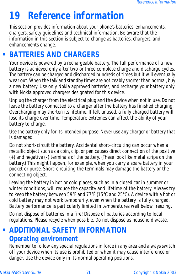 Nokia 6585 User Guide 71 Copyright © Nokia 2003Reference information19 Reference informationThis section provides information about your phone’s batteries, enhancements, chargers, safety guidelines and technical information. Be aware that the information in this section is subject to change as batteries, chargers, and enhancements change. • BATTERIES AND CHARGERSYour device is powered by a rechargeable battery. The full performance of a new battery is achieved only after two or three complete charge and discharge cycles. The battery can be charged and discharged hundreds of times but it will eventually wear out. When the talk and standby times are noticeably shorter than normal, buy a new battery. Use only Nokia approved batteries, and recharge your battery only with Nokia approved chargers designated for this device.Unplug the charger from the electrical plug and the device when not in use. Do not leave the battery connected to a charger after the battery has finished charging. Overcharging may shorten its lifetime. If left unused, a fully charged battery will lose its charge over time. Temperature extremes can affect the ability of your battery to charge.Use the battery only for its intended purpose. Never use any charger or battery that is damaged.Do not short-circuit the battery. Accidental short-circuiting can occur when a metallic object such as a coin, clip, or pen causes direct connection of the positive (+) and negative (-) terminals of the battery. (These look like metal strips on the battery.) This might happen, for example, when you carry a spare battery in your pocket or purse. Short-circuiting the terminals may damage the battery or the connecting object.Leaving the battery in hot or cold places, such as in a closed car in summer or winter conditions, will reduce the capacity and lifetime of the battery. Always try to keep the battery between 59°F and 77°F (15°C and 25°C). A device with a hot or cold battery may not work temporarily, even when the battery is fully charged. Battery performance is particularly limited in temperatures well below freezing.Do not dispose of batteries in a fire! Dispose of batteries according to local regulations. Please recycle when possible. Do not dispose as household waste. • ADDITIONAL SAFETY INFORMATIONOperating environmentRemember to follow any special regulations in force in any area and always switch off your device when its use is prohibited or when it may cause interference or danger. Use the device only in its normal operating positions. 