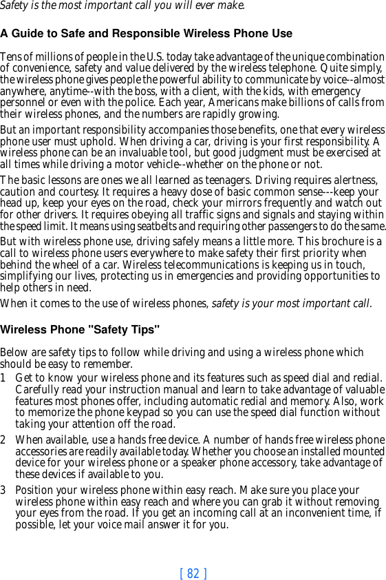 [ 82 ]Safety is the most important call you will ever make.A Guide to Safe and Responsible Wireless Phone Use Tens of millions of people in the U.S. today take advantage of the unique combination of convenience, safety and value delivered by the wireless telephone. Quite simply, the wireless phone gives people the powerful ability to communicate by voice--almost anywhere, anytime--with the boss, with a client, with the kids, with emergency personnel or even with the police. Each year, Americans make billions of calls from their wireless phones, and the numbers are rapidly growing.But an important responsibility accompanies those benefits, one that every wireless phone user must uphold. When driving a car, driving is your first responsibility. A wireless phone can be an invaluable tool, but good judgment must be exercised at all times while driving a motor vehicle--whether on the phone or not.The basic lessons are ones we all learned as teenagers. Driving requires alertness, caution and courtesy. It requires a heavy dose of basic common sense---keep your head up, keep your eyes on the road, check your mirrors frequently and watch out for other drivers. It requires obeying all traffic signs and signals and staying within the speed limit. It means using seatbelts and requiring other passengers to do the same.But with wireless phone use, driving safely means a little more. This brochure is a call to wireless phone users everywhere to make safety their first priority when behind the wheel of a car. Wireless telecommunications is keeping us in touch, simplifying our lives, protecting us in emergencies and providing opportunities to help others in need. When it comes to the use of wireless phones, safety is your most important call.   Wireless Phone &quot;Safety Tips&quot; Below are safety tips to follow while driving and using a wireless phone which should be easy to remember. 1 Get to know your wireless phone and its features such as speed dial and redial. Carefully read your instruction manual and learn to take advantage of valuable features most phones offer, including automatic redial and memory. Also, work to memorize the phone keypad so you can use the speed dial function without taking your attention off the road.2 When available, use a hands free device. A number of hands free wireless phone accessories are readily available today. Whether you choose an installed mounted device for your wireless phone or a speaker phone accessory, take advantage of these devices if available to you.3 Position your wireless phone within easy reach. Make sure you place your wireless phone within easy reach and where you can grab it without removing your eyes from the road. If you get an incoming call at an inconvenient time, if possible, let your voice mail answer it for you.
