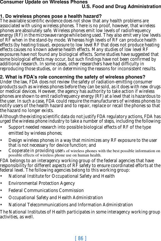 [ 86 ]Consumer Update on Wireless PhonesU.S. Food and Drug Administration 1. Do wireless phones pose a health hazard?The available scientific evidence does not show that any health problems are associated with using wireless phones. There is no proof, however, that wireless phones are absolutely safe. Wireless phones emit low levels of radiofrequency energy (RF) in the microwave range while being used. They also emit very low levels of RF when in the stand-by mode. Whereas high levels of RF can produce health effects (by heating tissue), exposure to low level RF that does not produce heating effects causes no known adverse health effects. Many studies of low level RF exposures have not found any biological effects. Some studies have suggested that some biological effects may occur, but such findings have not been confirmed by additional research. In some cases, other researchers have had difficulty in reproducing those studies, or in determining the reasons for inconsistent results.2. What is FDA&apos;s role concerning the safety of wireless phones?Under the law, FDA does not review the safety of radiation-emitting consumer products such as wireless phones before they can be sold, as it does with new drugs or medical devices. However, the agency has authority to take action if wireless phones are shown to emit radiofrequency energy (RF) at a level that is hazardous to the user. In such a case, FDA could require the manufacturers of wireless phones to notify users of the health hazard and to repair, replace or recall the phones so that the hazard no longer exists.Although the existing scientific data do not justify FDA regulatory actions, FDA has urged the wireless phone industry to take a number of steps, including the following:• Support needed research into possible biological effects of RF of the type emitted by wireless phones;• Design wireless phones in a way that minimizes any RF exposure to the user that is not necessary for device function; and•Cooperate in providing users of wireless phones with the best possible information on possible effects of wireless phone use on human health.FDA belongs to an interagency working group of the federal agencies that have responsibility for different aspects of RF safety to ensure coordinated efforts at the federal level. The following agencies belong to this working group:• National Institute for Occupational Safety and Health• Environmental Protection Agency• Federal Communications Commission• Occupational Safety and Health Administration• National Telecommunications and Information AdministrationThe National Institutes of Health participates in some interagency working group activities, as well.