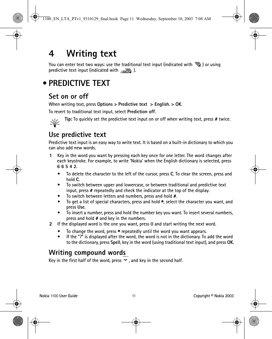 Nokia 11 0 0  User Guide 11 Copyright © Nokia 20034Writing textYou can enter text two ways: use the traditional text input (indicated with  ) or using predictive text input (indicated with  ). •PREDICTIVE TEXTSet on or offWhen writing text, press Options &gt; Predictive text  &gt; English.&gt; OK.To revert to traditional text input, select Prediction off.Tip: To quickly set the predictive text input on or off when writing text, press # twice.Use predictive textPredictive text input is an easy way to write text. It is based on a built-in dictionary to which you can also add new words.1Key in the word you want by pressing each key once for one letter. The word changes after each keystroke. For example, to write ‘Nokia’ when the English dictionary is selected, press 66542. • To delete the character to the left of the cursor, press C. To clear the screen, press and hold C.• To switch between upper and lowercase, or between traditional and predictive text input, press # repeatedly and check the indicator at the top of the display. • To switch between letters and numbers, press and hold #.• To get a list of special characters, press and hold *, select the character you want, and press Use.• To insert a number, press and hold the number key you want. To insert several numbers, press and hold # and key in the numbers.2If the displayed word is the one you want, press 0 and start writing the next word.• To change the word, press * repeatedly until the word you want appears. • If the &quot;?&quot; is displayed after the word, the word is not in the dictionary. To add the word to the dictionary, press Spell, key in the word (using traditional text input), and press OK.Writing compound wordsKey in the first half of the word, press  , and key in the second half.1100_EN_LTA_PTv1_9310129_final.book  Page 11  Wednesday, September 10, 2003  7:08 AM