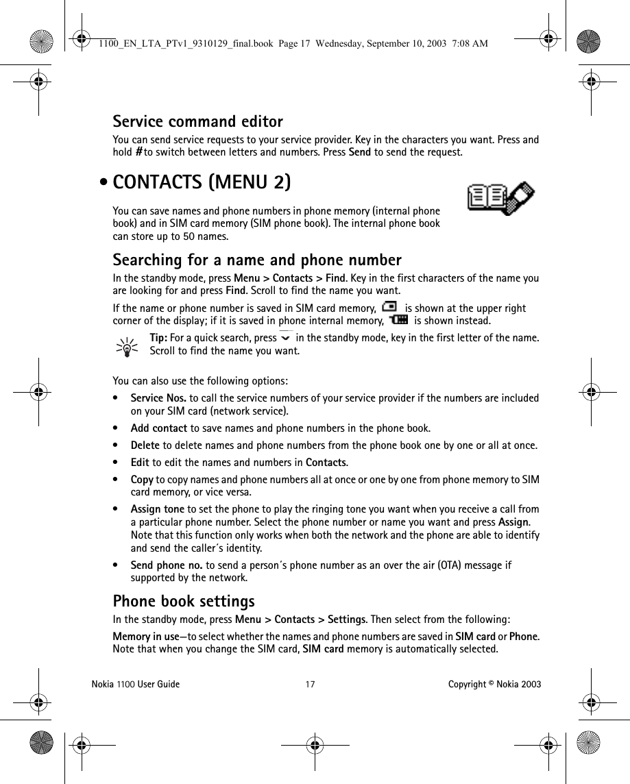 Nokia 11 0 0  User Guide 17 Copyright © Nokia 2003Service command editorYou can send service requests to your service provider. Key in the characters you want. Press and hold #to switch between letters and numbers. Press Send to send the request. • CONTACTS (MENU 2)You can save names and phone numbers in phone memory (internal phone book) and in SIM card memory (SIM phone book). The internal phone book can store up to 50 names.Searching for a name and phone numberIn the standby mode, press Menu &gt; Contacts &gt; Find. Key in the first characters of the name you are looking for and press Find. Scroll to find the name you want.If the name or phone number is saved in SIM card memory,   is shown at the upper right corner of the display; if it is saved in phone internal memory,   is shown instead.Tip: For a quick search, press   in the standby mode, key in the first letter of the name. Scroll to find the name you want.You can also use the following options:•Service Nos. to call the service numbers of your service provider if the numbers are included on your SIM card (network service).•Add contact to save names and phone numbers in the phone book. •Delete to delete names and phone numbers from the phone book one by one or all at once. •Edit to edit the names and numbers in Contacts.•Copy to copy names and phone numbers all at once or one by one from phone memory to SIM card memory, or vice versa.•Assign tone to set the phone to play the ringing tone you want when you receive a call from a particular phone number. Select the phone number or name you want and press Assign. Note that this function only works when both the network and the phone are able to identify and send the caller´s identity. •Send phone no. to send a person´s phone number as an over the air (OTA) message if supported by the network. Phone book settingsIn the standby mode, press Menu &gt; Contacts &gt; Settings. Then select from the following:Memory in use—to select whether the names and phone numbers are saved in SIM card or Phone. Note that when you change the SIM card, SIM card memory is automatically selected.1100_EN_LTA_PTv1_9310129_final.book  Page 17  Wednesday, September 10, 2003  7:08 AM